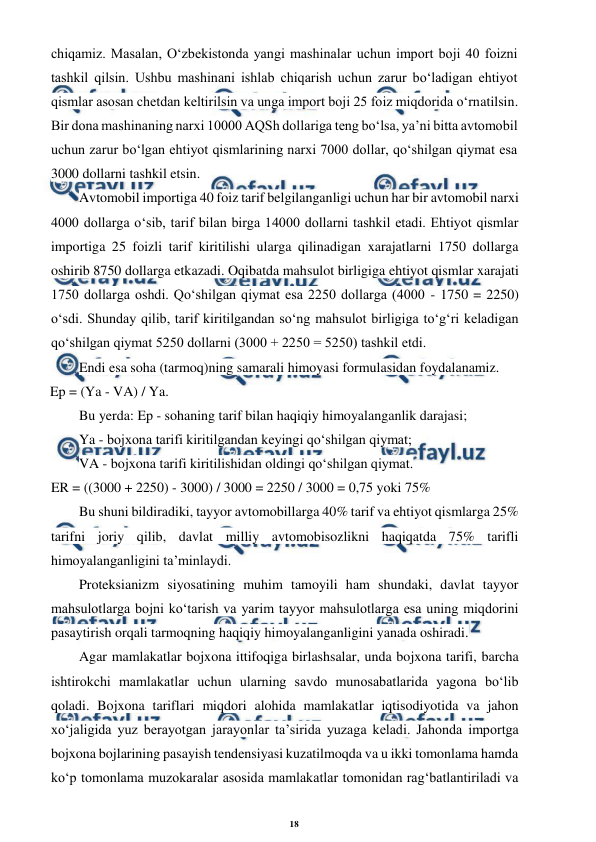 18 
 
 
chiqamiz. Masalan, O‘zbekistonda yangi mashinalar uchun import boji 40 foizni 
tashkil qilsin. Ushbu mashinani ishlab chiqarish uchun zarur bo‘ladigan ehtiyot 
qismlar asosan chetdan keltirilsin va unga import boji 25 foiz miqdorida o‘rnatilsin. 
Bir dona mashinaning narxi 10000 AQSh dollariga teng bo‘lsa, ya’ni bitta avtomobil 
uchun zarur bo‘lgan ehtiyot qismlarining narxi 7000 dollar, qo‘shilgan qiymat esa 
3000 dollarni tashkil etsin. 
Avtomobil importiga 40 foiz tarif belgilanganligi uchun har bir avtomobil narxi 
4000 dollarga o‘sib, tarif bilan birga 14000 dollarni tashkil etadi. Ehtiyot qismlar 
importiga 25 foizli tarif kiritilishi ularga qilinadigan xarajatlarni 1750 dollarga 
oshirib 8750 dollarga etkazadi. Oqibatda mahsulot birligiga ehtiyot qismlar xarajati 
1750 dollarga oshdi. Qo‘shilgan qiymat esa 2250 dollarga (4000 - 1750 = 2250) 
o‘sdi. Shunday qilib, tarif kiritilgandan so‘ng mahsulot birligiga to‘g‘ri keladigan 
qo‘shilgan qiymat 5250 dollarni (3000 + 2250 = 5250) tashkil etdi. 
Endi esa soha (tarmoq)ning samarali himoyasi formulasidan foydalanamiz. 
Ep = (Ya - VA) / Ya. 
Bu yerda: Ep - sohaning tarif bilan haqiqiy himoyalanganlik darajasi; 
Ya - bojxona tarifi kiritilgandan keyingi qo‘shilgan qiymat; 
VA - bojxona tarifi kiritilishidan oldingi qo‘shilgan qiymat. 
ER = ((3000 + 2250) - 3000) / 3000 = 2250 / 3000 = 0,75 yoki 75% 
Bu shuni bildiradiki, tayyor avtomobillarga 40% tarif va ehtiyot qismlarga 25% 
tarifni joriy qilib, davlat milliy avtomobisozlikni haqiqatda 75% tarifli 
himoyalanganligini ta’minlaydi. 
Proteksianizm siyosatining muhim tamoyili ham shundaki, davlat tayyor 
mahsulotlarga bojni ko‘tarish va yarim tayyor mahsulotlarga esa uning miqdorini 
pasaytirish orqali tarmoqning haqiqiy himoyalanganligini yanada oshiradi. 
Agar mamlakatlar bojxona ittifoqiga birlashsalar, unda bojxona tarifi, barcha 
ishtirokchi mamlakatlar uchun ularning savdo munosabatlarida yagona bo‘lib 
qoladi. Bojxona tariflari miqdori alohida mamlakatlar iqtisodiyotida va jahon 
xo‘jaligida yuz berayotgan jarayonlar ta’sirida yuzaga keladi. Jahonda importga 
bojxona bojlarining pasayish tendensiyasi kuzatilmoqda va u ikki tomonlama hamda 
ko‘p tomonlama muzokaralar asosida mamlakatlar tomonidan rag‘batlantiriladi va 
