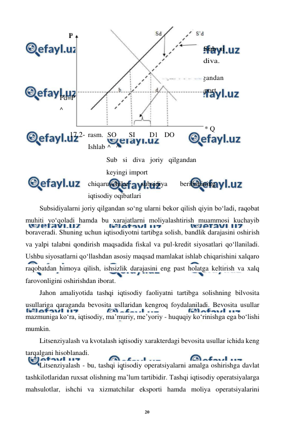 20 
 
 
17.2- rasm. 
Ishlab 
chiqaruvchilar 
subsidiya 
berilishining 
iqtisodiy oqibatlari 
Subsidiyalarni joriy qilgandan so‘ng ularni bekor qilish qiyin bo‘ladi, raqobat 
muhiti yo‘qoladi hamda bu xarajatlarni moliyalashtirish muammosi kuchayib 
boraveradi. Shuning uchun iqtisodiyotni tartibga solish, bandlik darajasini oshirish 
va yalpi talabni qondirish maqsadida fiskal va pul-kredit siyosatlari qo‘llaniladi. 
Ushbu siyosatlarni qo‘llashdan asosiy maqsad mamlakat ishlab chiqarishini xalqaro 
raqobatdan himoya qilish, ishsizlik darajasini eng past holatga keltirish va xalq 
farovonligini oshirishdan iborat. 
Jahon amaliyotida tashqi iqtisodiy faoliyatni tartibga solishning bilvosita 
usullariga qaraganda bevosita usllaridan kengroq foydalaniladi. Bevosita usullar 
mazmuniga ko‘ra, iqtisodiy, ma’muriy, me’yoriy - huquqiy ko‘rinishga ega bo‘lishi 
mumkin. 
Litsenziyalash va kvotalash iqtisodiy xarakterdagi bevosita usullar ichida keng 
tarqalgani hisoblanadi. 
Litsenziyalash - bu, tashqi iqtisodiy operatsiyalarni amalga oshirishga davlat 
tashkilotlaridan ruxsat olishning ma’lum tartibidir. Tashqi iqtisodiy operatsiyalarga 
mahsulotlar, ishchi va xizmatchilar eksporti hamda moliya operatsiyalarini 
 
Pd=P
^ 
P 
Sub si 
diva. 
SO 
SI 
D1 DO 
^   ^ 
 
 
Sub si diva joriy qilgandan 
keyingi import 
Tarif joriy qilgandan 
keyingi \/ import 
* Q 
