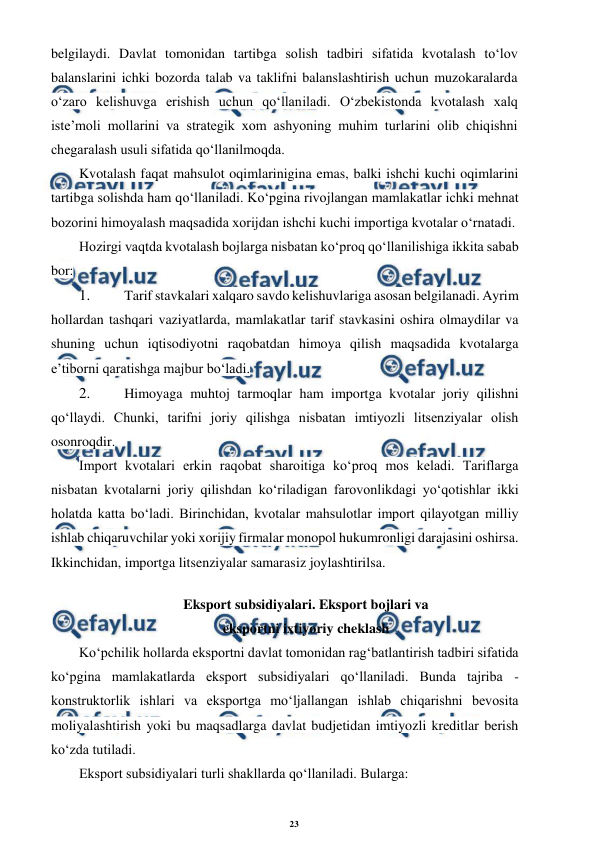 23 
 
 
belgilaydi. Davlat tomonidan tartibga solish tadbiri sifatida kvotalash to‘lov 
balanslarini ichki bozorda talab va taklifni balanslashtirish uchun muzokaralarda 
o‘zaro kelishuvga erishish uchun qo‘llaniladi. O‘zbekistonda kvotalash xalq 
iste’moli mollarini va strategik xom ashyoning muhim turlarini olib chiqishni 
chegaralash usuli sifatida qo‘llanilmoqda. 
Kvotalash faqat mahsulot oqimlarinigina emas, balki ishchi kuchi oqimlarini 
tartibga solishda ham qo‘llaniladi. Ko‘pgina rivojlangan mamlakatlar ichki mehnat 
bozorini himoyalash maqsadida xorijdan ishchi kuchi importiga kvotalar o‘rnatadi. 
Hozirgi vaqtda kvotalash bojlarga nisbatan ko‘proq qo‘llanilishiga ikkita sabab 
bor: 
1. 
 Tarif stavkalari xalqaro savdo kelishuvlariga asosan belgilanadi. Ayrim 
hollardan tashqari vaziyatlarda, mamlakatlar tarif stavkasini oshira olmaydilar va 
shuning uchun iqtisodiyotni raqobatdan himoya qilish maqsadida kvotalarga 
e’tiborni qaratishga majbur bo‘ladi. 
2. 
 Himoyaga muhtoj tarmoqlar ham importga kvotalar joriy qilishni 
qo‘llaydi. Chunki, tarifni joriy qilishga nisbatan imtiyozli litsenziyalar olish 
osonroqdir. 
Import kvotalari erkin raqobat sharoitiga ko‘proq mos keladi. Tariflarga 
nisbatan kvotalarni joriy qilishdan ko‘riladigan farovonlikdagi yo‘qotishlar ikki 
holatda katta bo‘ladi. Birinchidan, kvotalar mahsulotlar import qilayotgan milliy 
ishlab chiqaruvchilar yoki xorijiy firmalar monopol hukumronligi darajasini oshirsa. 
Ikkinchidan, importga litsenziyalar samarasiz joylashtirilsa. 
Eksport subsidiyalari. Eksport bojlari va 
eksportni ixtiyoriy cheklash 
Ko‘pchilik hollarda eksportni davlat tomonidan rag‘batlantirish tadbiri sifatida 
ko‘pgina mamlakatlarda eksport subsidiyalari qo‘llaniladi. Bunda tajriba - 
konstruktorlik ishlari va eksportga mo‘ljallangan ishlab chiqarishni bevosita 
moliyalashtirish yoki bu maqsadlarga davlat budjetidan imtiyozli kreditlar berish 
ko‘zda tutiladi. 
Eksport subsidiyalari turli shakllarda qo‘llaniladi. Bularga:
