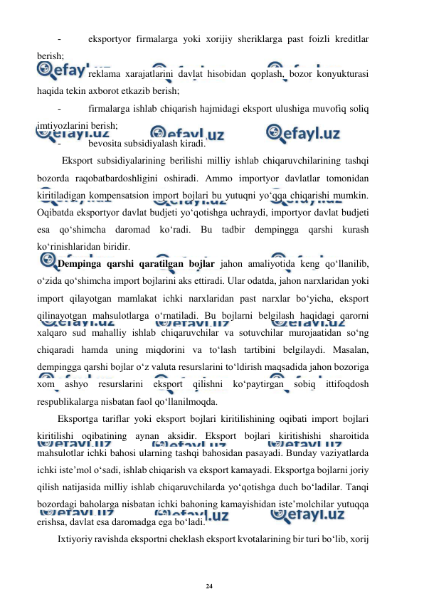 24 
 
 
- 
 eksportyor firmalarga yoki xorijiy sheriklarga past foizli kreditlar 
berish; 
- 
 reklama xarajatlarini davlat hisobidan qoplash, bozor konyukturasi 
haqida tekin axborot etkazib berish; 
- 
 firmalarga ishlab chiqarish hajmidagi eksport ulushiga muvofiq soliq 
imtiyozlarini berish; 
- 
 bevosita subsidiyalash kiradi. 
Eksport subsidiyalarining berilishi milliy ishlab chiqaruvchilarining tashqi 
bozorda raqobatbardoshligini oshiradi. Ammo importyor davlatlar tomonidan 
kiritiladigan kompensatsion import bojlari bu yutuqni yo‘qqa chiqarishi mumkin. 
Oqibatda eksportyor davlat budjeti yo‘qotishga uchraydi, importyor davlat budjeti 
esa qo‘shimcha daromad ko‘radi. Bu tadbir dempingga qarshi kurash 
ko‘rinishlaridan biridir. 
Dempinga qarshi qaratilgan bojlar jahon amaliyotida keng qo‘llanilib, 
o‘zida qo‘shimcha import bojlarini aks ettiradi. Ular odatda, jahon narxlaridan yoki 
import qilayotgan mamlakat ichki narxlaridan past narxlar bo‘yicha, eksport 
qilinayotgan mahsulotlarga o‘rnatiladi. Bu bojlarni belgilash haqidagi qarorni 
xalqaro sud mahalliy ishlab chiqaruvchilar va sotuvchilar murojaatidan so‘ng 
chiqaradi hamda uning miqdorini va to‘lash tartibini belgilaydi. Masalan, 
dempingga qarshi bojlar o‘z valuta resurslarini to‘ldirish maqsadida jahon bozoriga 
xom ashyo resurslarini eksport qilishni ko‘paytirgan sobiq ittifoqdosh 
respublikalarga nisbatan faol qo‘llanilmoqda. 
Eksportga tariflar yoki eksport bojlari kiritilishining oqibati import bojlari 
kiritilishi oqibatining aynan aksidir. Eksport bojlari kiritishishi sharoitida 
mahsulotlar ichki bahosi ularning tashqi bahosidan pasayadi. Bunday vaziyatlarda 
ichki iste’mol o‘sadi, ishlab chiqarish va eksport kamayadi. Eksportga bojlarni joriy 
qilish natijasida milliy ishlab chiqaruvchilarda yo‘qotishga duch bo‘ladilar. Tanqi 
bozordagi baholarga nisbatan ichki bahoning kamayishidan iste’molchilar yutuqqa 
erishsa, davlat esa daromadga ega bo‘ladi. 
Ixtiyoriy ravishda eksportni cheklash eksport kvotalarining bir turi bo‘lib, xorij 
