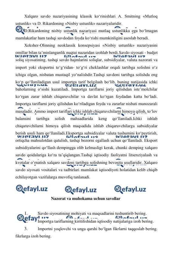  
 
Xalqaro savdo nazariyasining klassik ko‘rinishlari A. Smitning «Mutloq 
ustunlik» va D. Rikardoning «Nisbiy ustunlik» nazariyalaridir. 
D.Rikardoning nisbiy ustunlik nazariyasi mutlaq ustunlikka ega bo‘lmagan 
mamlakatlar ham tashqi savdodan foyda ko‘rishi mumkinligini asoslab beradi. 
Xeksher-Olinning neoklassik konsepsiyasi «Nisbiy ustunlik» nazariyasini 
omillar bilan ta’minlanganlik nuqtai nazaridan izohlab berdi.Savdo siyosati - budjet 
soliq siyosatining, tashqi savdo hajmlarini soliqlar, subsidiyalar, valuta nazorati va 
import yoki eksportni to‘g‘ridan- to‘g‘ri cheklashlar orqali tartibga solishni o‘z 
ichiga olgan, nisbatan mustaqil yo‘nalishdir.Tashqi savdoni tartibga solishda eng 
ko‘p qo‘llaniladigan usul importga tarif belgilash bo‘lib, buning natijasida ichki 
baholarning o‘sishi kuzatiladi. Importga tariflarni joriy qilishdan iste’molchilar 
ko‘rgan zarar ishlab chiqaruvchilar va davlat ko‘rgan foydadan katta bo‘ladi. 
Importga tariflarni joriy qilishdan ko‘riladigan foyda va zararlar nisbati munozarali 
masaladir. Ammo import tariflari ichki ishlab chiqaruvchilarni himoya qilish, to‘lov 
balansini 
tartibga 
solish 
mahsadlarida 
keng 
qo‘llaniladi.Ichki 
ishlab 
chiqaruvchilarni himoya qilish maqsadida ishlab chiqaruvchilarga subsidiyalar 
berish usuli ham qo‘llaniladi.Eksportga subsidiyalar valuta tushumini ko‘paytirish, 
ortiqcha mahsulotdan qutulish, tashqi bozorni egallash uchun qo‘llaniladi. Eksport 
subsidiyalarini qo‘llash dempingga olib kelmasligi kerak, chunki demping xalqaro 
savdo qoidalariga ko‘ra ta’qiqlangan.Tashqi iqtisodiy faoliyatni litsenziyalash va 
kvotalar o‘rnatish xalqaro savdoni tartibga solishning bevosita usullaridir. Xalqaro 
savdo siyosati vositalari va tadbirlari mamlakat iqtisodiyoti holatidan kelib chiqib 
echilayotgan vazifalarga muvofiq tanlanadi. 
 
Nazorat va muhokama uchun savollar 
 
1. 
 Savdo siyosatining mohiyati va maqsadlarini tushuntirib bering. 
2. 
 Importga tariflarning kiritilishidan iqtisodiy natijalariga izoh bering. 
3. 
 Importni yoqlovchi va unga qarshi bo‘lgan fikrlarni taqqoslab bering. 
fikrlarga izoh bering. 
