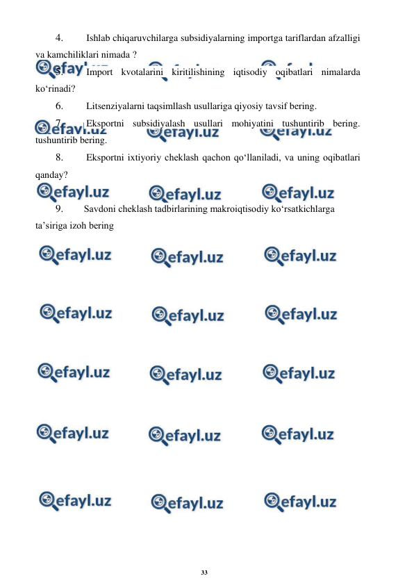 33 
 
 
4. 
 Ishlab chiqaruvchilarga subsidiyalarning importga tariflardan afzalligi 
va kamchiliklari nimada ? 
5. 
 Import kvotalarini kiritilishining iqtisodiy oqibatlari nimalarda 
ko‘rinadi? 
6. 
 Litsenziyalarni taqsimllash usullariga qiyosiy tavsif bering. 
7. 
 Eksportni subsidiyalash usullari mohiyatini tushuntirib bering. 
tushuntirib bering. 
8. 
 Eksportni ixtiyoriy cheklash qachon qo‘llaniladi, va uning oqibatlari 
qanday? 
 
9. 
Savdoni cheklash tadbirlarining makroiqtisodiy ko‘rsatkichlarga 
ta’siriga izoh bering
