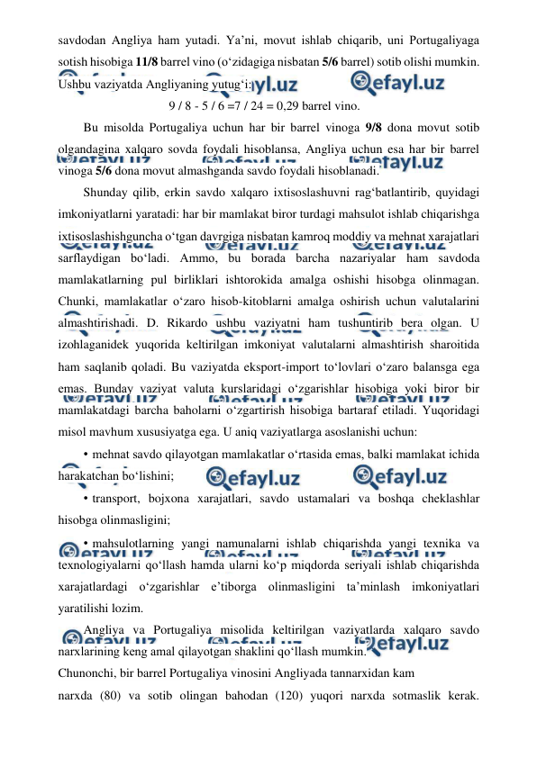  
 
savdodan Angliya ham yutadi. Ya’ni, movut ishlab chiqarib, uni Portugaliyaga 
sotish hisobiga 11/8 barrel vino (o‘zidagiga nisbatan 5/6 barrel) sotib olishi mumkin. 
Ushbu vaziyatda Angliyaning yutug‘i: 
9 / 8 - 5 / 6 =7 / 24 = 0,29 barrel vino. 
Bu misolda Portugaliya uchun har bir barrel vinoga 9/8 dona movut sotib 
olgandagina xalqaro sovda foydali hisoblansa, Angliya uchun esa har bir barrel 
vinoga 5/6 dona movut almashganda savdo foydali hisoblanadi. 
Shunday qilib, erkin savdo xalqaro ixtisoslashuvni rag‘batlantirib, quyidagi 
imkoniyatlarni yaratadi: har bir mamlakat biror turdagi mahsulot ishlab chiqarishga 
ixtisoslashishguncha o‘tgan davrgiga nisbatan kamroq moddiy va mehnat xarajatlari 
sarflaydigan bo‘ladi. Ammo, bu borada barcha nazariyalar ham savdoda 
mamlakatlarning pul birliklari ishtorokida amalga oshishi hisobga olinmagan. 
Chunki, mamlakatlar o‘zaro hisob-kitoblarni amalga oshirish uchun valutalarini 
almashtirishadi. D. Rikardo ushbu vaziyatni ham tushuntirib bera olgan. U 
izohlaganidek yuqorida keltirilgan imkoniyat valutalarni almashtirish sharoitida 
ham saqlanib qoladi. Bu vaziyatda eksport-import to‘lovlari o‘zaro balansga ega 
emas. Bunday vaziyat valuta kurslaridagi o‘zgarishlar hisobiga yoki biror bir 
mamlakatdagi barcha baholarni o‘zgartirish hisobiga bartaraf etiladi. Yuqoridagi 
misol mavhum xususiyatga ega. U aniq vaziyatlarga asoslanishi uchun: 
• 
 mehnat savdo qilayotgan mamlakatlar o‘rtasida emas, balki mamlakat ichida 
harakatchan bo‘lishini; 
• 
 transport, bojxona xarajatlari, savdo ustamalari va boshqa cheklashlar 
hisobga olinmasligini; 
• 
 mahsulotlarning yangi namunalarni ishlab chiqarishda yangi texnika va 
texnologiyalarni qo‘llash hamda ularni ko‘p miqdorda seriyali ishlab chiqarishda 
xarajatlardagi o‘zgarishlar e’tiborga olinmasligini ta’minlash imkoniyatlari 
yaratilishi lozim. 
Angliya va Portugaliya misolida keltirilgan vaziyatlarda xalqaro savdo 
narxlarining keng amal qilayotgan shaklini qo‘llash mumkin. 
Chunonchi, bir barrel Portugaliya vinosini Angliyada tannarxidan kam 
 
narxda (80) va sotib olingan bahodan (120) yuqori narxda sotmaslik kerak. 
