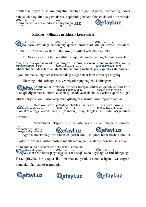  
 
omillardan foyda olish imkoniyatini hisobga olgan. Agarda, mehnatning bozor 
bahosi ish haqi sifatida gavdalansa, kapitalning bahosi foiz stavkalari ko‘rinishida, 
erning bahosi renta miqdorida aniqlangan. 
Xeksher - Olinning neoklassik konsepsiyasi 
Xalqaro savdodagi zamonaviy qarash tarafdorlari sifatida shved iqtisodchi-
olimlari Eli Xeksher va Bertil Olinlarni (30-yillar) ko‘rsatish mumkin. 
E. Xeksher va B. Olinlar «Ishlab chiqarish omillariga bog‘liq holda narxlarni 
tenglashishi» qoidasini oldinga surgan. Buning ma’nosi shundan iboratki, milliy 
ishlab chiqarishdagi farqlar ishlab chiqarishning mehnat, yer, kapital va shuningdek, 
u yoki bu mahsulotga ichki iste’moldagi o‘zgarishlar kabi omillarga bog‘liq. 
Ularning qoidalaridagi asosiy vaziyatlar quyidagicha keltirilgan: 
1. 
 Mamlakatlar o‘zlarida ortiqcha bo‘lgan ishlab chiqarish omilini ko‘p 
talab qiladigan mahsulotlarni eksport qilishadi va aksincha, o‘zlarida taqchil bo‘lgan 
ishlab chiqarish omillarini ko‘p talab qiladigan mahsulotlarni import qiladilar. 
2. 
 Xalqaro savdo yo‘lidagi cheklashlar bekor qilinsa tovarlarning turli 
mamlakatlardagi «omil narxi» (tannarxi) ning tenglashishi kabi o‘zgarishlar 
kuzatiladi. 
3. 
 Mahsulotlar eksporti o‘rnini asta sekin ishlab chiqarish omillari 
eksporti egallaydi. 
Agar mamlakatdagi bir ishlab chiqarish omili miqdori bilan boshqa omillar 
miqdori o‘rtasidagi nisbat boshqa mamlakatdagiga nisbatan yuqori bo‘lsa shu omil 
bu mamlakatda nisbatan ortiqcha deb hisoblanadi. 
Xeksher-Olin konsepsiyasiga asosan tashqi savdo quyidagi ko‘rinishlarga ega: 
Faraz qilaylik, bir vaqtda ikki mamlakat, ya’ni, «sanoatlashgan» va «agrar» 
mamlakat faoliyat ko‘rsatmoqda.
