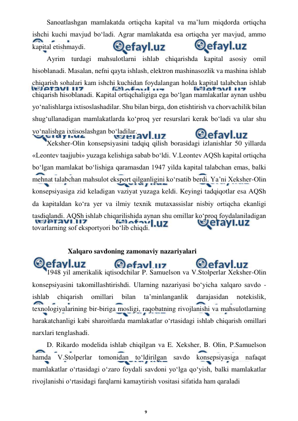 9 
 
 
Sanoatlashgan mamlakatda ortiqcha kapital va ma’lum miqdorda ortiqcha 
ishchi kuchi mavjud bo‘ladi. Agrar mamlakatda esa ortiqcha yer mavjud, ammo 
kapital etishmaydi. 
Ayrim turdagi mahsulotlarni ishlab chiqarishda kapital asosiy omil 
hisoblanadi. Masalan, nefni qayta ishlash, elektron mashinasozlik va mashina ishlab 
chiqarish sohalari kam ishchi kuchidan foydalangan holda kapital talabchan ishlab 
chiqarish hisoblanadi. Kapital ortiqchaligiga ega bo‘lgan mamlakatlar aynan ushbu 
yo‘nalishlarga ixtisoslashadilar. Shu bilan birga, don etishtirish va chorvachilik bilan 
shug‘ullanadigan mamlakatlarda ko‘proq yer resurslari kerak bo‘ladi va ular shu 
yo‘nalishga ixtisoslashgan bo‘ladilar. 
Xeksher-Olin konsepsiyasini tadqiq qilish borasidagi izlanishlar 50 yillarda 
«Leontev taajjubi» yuzaga kelishiga sabab bo‘ldi. V.Leontev AQSh kapital ortiqcha 
bo‘lgan mamlakat bo‘lishiga qaramasdan 1947 yilda kapital talabchan emas, balki 
mehnat talabchan mahsulot eksport qilganligini ko‘rsatib berdi. Ya’ni Xeksher-Olin 
konsepsiyasiga zid keladigan vaziyat yuzaga keldi. Keyingi tadqiqotlar esa AQSh 
da kapitaldan ko‘ra yer va ilmiy texnik mutaxassislar nisbiy ortiqcha ekanligi 
tasdiqlandi. AQSh ishlab chiqarilishida aynan shu omillar ko‘proq foydalaniladigan 
tovarlarning sof eksportyori bo‘lib chiqdi. 
Xalqaro savdoning zamonaviy nazariyalari 
1948 yil amerikalik iqtisodchilar P. Samuelson va V.Stolperlar Xeksher-Olin 
konsepsiyasini takomillashtirishdi. Ularning nazariyasi bo‘yicha xalqaro savdo - 
ishlab 
chiqarish 
omillari 
bilan 
ta’minlanganlik 
darajasidan 
notekislik, 
texnologiyalarining bir-biriga mosligi, raqobatning rivojlanishi va mahsulotlarning 
harakatchanligi kabi sharoitlarda mamlakatlar o‘rtasidagi ishlab chiqarish omillari 
narxlari tenglashadi. 
D. Rikardo modelida ishlab chiqilgan va E. Xeksher, B. Olin, P.Samuelson 
hamda V.Stolperlar tomonidan to‘ldirilgan savdo konsepsiyasiga nafaqat 
mamlakatlar o‘rtasidagi o‘zaro foydali savdoni yo‘lga qo‘yish, balki mamlakatlar 
rivojlanishi o‘rtasidagi farqlarni kamaytirish vositasi sifatida ham qaraladi 
