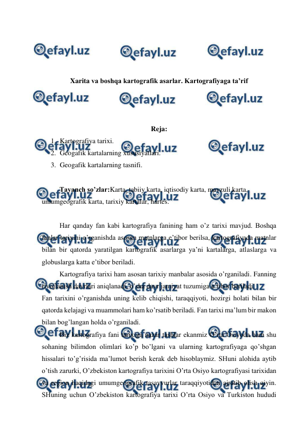  
 
 
 
 
 
Xarita va boshqa kartografik asarlar. Kartografiyaga ta’rif 
 
 
 
Reja: 
1. Kartografiya tarixi. 
2. Geogafik kartalarning xususiyatlari.  
3. Geogafik kartalarning tasnifi. 
 
Tayanch so’zlar:Karta, tabiiy karta, iqtisodiy karta, mavzuli karta, 
umumgeografik karta, tarixiy kartalar, hartes. 
 
Har qanday fan kabi kartografiya fanining ham o’z tarixi mavjud. Boshqa 
fanlar tarixini o’rganishda asosan matnlarga e’tibor berilsa, kartografiyada matnlar 
bilan bir qatorda yaratilgan kartografik asarlarga ya’ni kartalarga, atlaslarga va 
globuslarga katta e’tibor beriladi. 
Kartografiya tarixi ham asosan tarixiy manbalar asosida o’rganiladi. Fanning 
rivojlanish davrlari aniqlanadi, o’sha davr jamiyat tuzumiga e’tibor beriladi. 
Fan tarixini o’rganishda uning kelib chiqishi, taraqqiyoti, hozirgi holati bilan bir 
qatorda kelajagi va muammolari ham ko’rsatib beriladi. Fan tarixi ma’lum bir makon 
bilan bog’langan holda o’rganiladi.  
Biz kartografiya fani tarixiga nazar tashlar ekanmiz O’rta Osiyoda ham shu 
sohaning bilimdon olimlari ko’p bo’lgani va ularning kartografiyaga qo’shgan 
hissalari to’g’risida ma’lumot berish kerak deb hisoblaymiz. SHuni alohida aytib 
o’tish zarurki, O’zbekiston kartografiya tarixini O’rta Osiyo kartografiyasi tarixidan 
va region haqidagi umumgeografik tasavvurlar taraqqiyotidan ajratib olish qiyin. 
SHuning uchun O’zbekiston kartografiya tarixi O’rta Osiyo va Turkiston hududi 
