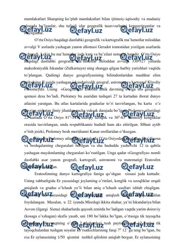  
 
mamlakatlari Sharqning ko’plab mamlakatlari bilan ijtimoiy-iqtisodiy va madaniy 
aloqada bo’lganlar, shu tufayli ular geografik tasavvurlarini kengaytirganlar va 
boyitganlar. 
O’rta Osiyo haqidagi dastlabki geografik va kartografik ma’lumotlar miloddan 
avvalgi V asrlarda yashagan yunon allomasi Geradot tomonidan yozilgan asarlarda 
uchraydi. Lekin bu ma’lumotlar juda kam va ba’zilari notug’ri hamdir. O’rta Osiyo 
haqidagi dastlabki geografik ma’lumotlar miloddan avvalgi 330-327 yillarda 
makedoniyalik Iskandar (Zulkarnayn) ning sharqga qilgan harbiy yurishlari vaqtida 
to’plangan. Qadimgi dunyo geografiyasining bilimdonlaridan mashhur olim 
milodning II asrida yashagan iskandariyalik geograf, astronom va kartograf Klavdiy 
Ptolomeydir. Uning  «Geografiya» kitobini antik davrning o’ziga xos geografik 
qomusi desa bo’ladi. Ptolomey bu asaridan tashqari 27 ta kartadan iborat dunyo 
atlasini yaratgan. Bu atlas kartalarida graduslar to’ri tasvirlangan, bu karta  o’z 
davriga nisbatan ilmiy jihatdan ancha yuksak darajada bo’lgan. Ptolomey atlasidagi 
22 kartada O’rta Osiyo 810-1470 sharqiy uzoqlik va 360-630 shimoliy kengliklar 
orasida tasvirlangan, unda respublikamiz hududi ham aks ettirilgan. SHuni aytib 
o’tish joizki, Ptolomey bosh meridianni Kanar orollaridan o’tkazgan.  
Klavdiy Ptolomey atlasidagi kartalarda O’rta Osiyodagi davlatlar-Sug’diyona 
va boshqalarning chegaralari berilgan va shu hududda yashovchi 12 ta qabila 
yashagan maydonlarning chegaralari ko’rsatilgan. Unga qadar «Geografiya» nomli 
dastlabki asar yunon geografi, kartografi, astronomi va matematigi Eratosfen 
tomonidan yozilgan. 
Eratosfenning dunyo kartografiya faniga qo’shgan  xissasi juda kattadir. 
Uning rahbarligida Er yuzasidagi joylarning o’rinlari, kenglik va uzoqliklar orqali 
aniqlash va gradus o’lchash yo’li bilan aniq o’lchash usullari ishlab chiqilgan. 
Eratosfen Er yuzasidagi 10 yoy uzunligini aniqlash uchun oddiy usuldan 
foydalangan.  Masalan,  u  22  iyunda Misrdagi ikkita shahar, ya’ni Iskandariya bilan 
Asvon (ilgargi  Siena) shaharlarda quyosh zenitda bo’ladigan vaqtda yarim doiraviy 
(kosaga o’xshagan) skafis yasab, uni 180 bo’lakka bo’lgan, o’rtasiga tik tayoqcha 
o’rnatgan. Bir vaqtning o’zida 2 shahardagi tush paytida (soat 12 larda) tik 
tayoqchalardan tushgan soyalar ko’rsatkichlarining farqi 70 12’ ga teng bo’lgan, bu 
esa Er aylanasining 1/50  qismini  tashkil qilishini aniqlab bergan. Er aylanasining 
