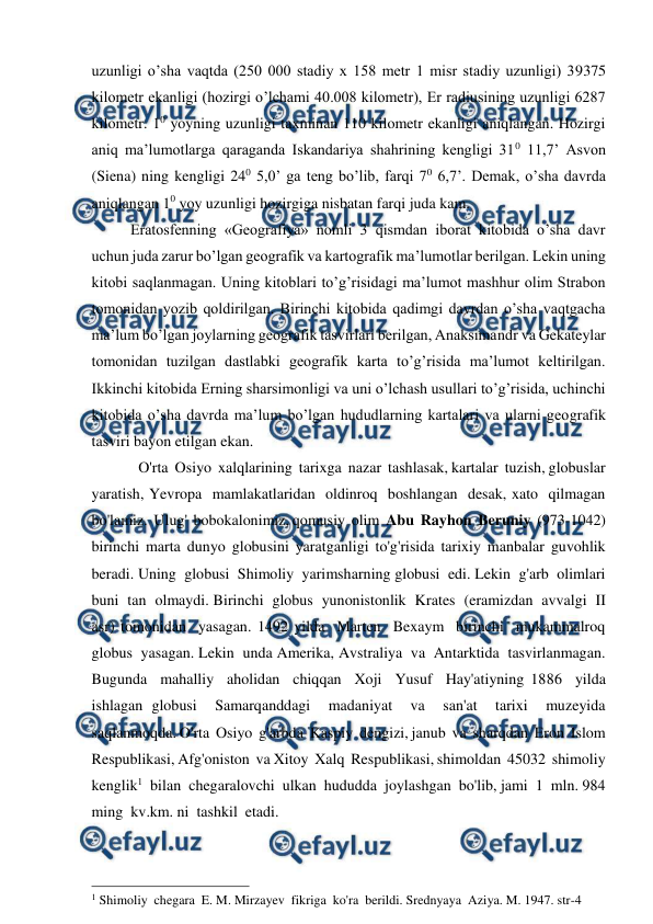  
 
uzunligi o’sha vaqtda (250 000 stadiy x 158 metr 1 misr stadiy uzunligi) 39375 
kilometr ekanligi (hozirgi o’lchami 40.008 kilometr), Er radiusining uzunligi 6287 
kilometr. 10 yoyning uzunligi taxminan 110 kilometr ekanligi aniqlangan. Hozirgi 
aniq ma’lumotlarga qaraganda Iskandariya shahrining kengligi 310 11,7’ Asvon 
(Siena) ning kengligi 240 5,0’ ga teng bo’lib, farqi 70 6,7’. Demak, o’sha davrda 
aniqlangan 10 yoy uzunligi hozirgiga nisbatan farqi juda kam. 
Eratosfenning «Geografiya» nomli 3 qismdan iborat kitobida o’sha davr 
uchun juda zarur bo’lgan geografik va kartografik ma’lumotlar berilgan. Lekin uning 
kitobi saqlanmagan. Uning kitoblari to’g’risidagi ma’lumot mashhur olim Strabon 
tomonidan yozib qoldirilgan. Birinchi kitobida qadimgi davrdan o’sha vaqtgacha 
ma’lum bo’lgan joylarning geografik tasvirlari berilgan, Anaksimandr va Gekateylar 
tomonidan tuzilgan dastlabki geografik karta to’g’risida ma’lumot keltirilgan. 
Ikkinchi kitobida Erning sharsimonligi va uni o’lchash usullari to’g’risida, uchinchi 
kitobida o’sha davrda ma’lum bo’lgan hududlarning kartalari va ularni geografik 
tasviri bayon etilgan ekan. 
O'rta  Osiyo  xalqlarining  tarixga  nazar  tashlasak, kartalar  tuzish, globuslar  
yaratish, Yevropa  mamlakatlaridan  oldinroq  boshlangan  desak, xato  qilmagan  
bo'lamiz.  Ulug'  bobokalonimiz, qomusiy  olim  Abu  Rayhon  Beruniy  (973-1042) 
birinchi  marta  dunyo  globusini  yaratganligi  to'g'risida  tarixiy  manbalar  guvohlik  
beradi. Uning  globusi  Shimoliy  yarimsharning globusi  edi. Lekin  g'arb  olimlari  
buni  tan  olmaydi. Birinchi  globus  yunonistonlik  Krates  (eramizdan  avvalgi  II  
asr) tomonidan  yasagan. 1492 yilda  Marten  Bexaym  birinchi  mukammalroq  
globus  yasagan. Lekin  unda Amerika, Avstraliya  va  Antarktida  tasvirlanmagan. 
Bugunda  mahalliy  aholidan  chiqqan  Xoji  Yusuf  Hay'atiyning 1886  yilda  
ishlagan globusi  Samarqanddagi  madaniyat  va  san'at  tarixi  muzeyida  
saqlanmoqda. O'rta  Osiyo  g'arbda  Kaspiy  dengizi, janub  va  sharqdan  Eron  Islom  
Respublikasi, Afg'oniston  va Xitoy  Xalq  Respublikasi, shimoldan  45032  shimoliy 
kenglik1  bilan  chegaralovchi  ulkan  hududda  joylashgan  bo'lib, jami  1  mln. 984  
ming  kv.km. ni  tashkil  etadi. 
                                                 
1 Shimoliy  chegara  E. M. Mirzayev  fikriga  ko'ra  berildi. Srednyaya  Aziya. M. 1947. str-4 
