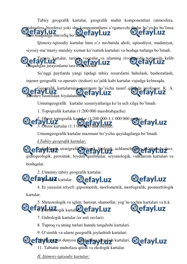  
 
Tabiiy geografik kartalar, geografik muhit komponentlari (atmosfera, 
gidrosfera, biosfera) yoki shu komponentlarni o’rganuvchi fanlar bo’yicha bo’linsa 
ham maqsadga muvofiq bo’ladi. 
Ijtimoiy-iqtisodiy kartalar ham o’z navbatida aholi, iqtisodiyot, madaniyat, 
siyosiy-ma’muriy maishiy xizmat ko’rsatish kartalari va boshqa turlarga bo’linadi.  
Tarixiy kartalar, tarixiy voqealar va ularning rivojlanishi natijasida kelib 
chiqadigan jarayonlarni tasvirlab beradi.  
So’nggi paytlarda yangi tipdagi tabiiy resurslarni baholash, bashoratlash, 
injener-geografik va operativ (tezkor) xo’jalik kabi kartalar vujudga kelmoqda. 
Geografik kartalarning mazmuni bo’yicha tasnif qilishda professor. K. A. 
Salishev tasnifidan foydalanildi. 
Umumgeografik   kartalar xususiyatlariga ko’ra uch xilga bo’linadi. 
1. Topografik kartalar (1:200 000 masshtabgacha). 
2. Obzor topografik kartalar (1:200 000-1:1 000 000 gacha). 
3. Obzor kartalar (1:1 000 000 dan mayda). 
Umumgeografik kartalar mazmuni bo’yicha quyidagilarga bo’linadi. 
I.Tabiiy-geografik kartalar: 
1. Geologik, stratigrafik, tektonik, litologik, uchlamchi davr, to’rtlamchi davr, 
gidrogeologik, geoximik, foydali qazilmalar, seysmologik, vulkanizm kartalari va 
boshqalar.  
2. Umumiy tabiiy geografik kartalar. 
3. Geofizik kartalar. 
4. Er yuzasini relyefi: gipsometrik, morfometrik, morfografik, geomorfologik 
kartalar. 
5. Meteorologik va iqlim: harorat, shamollar, yog’in-sochin kartalari va h.k.  
6. Okeanologik kartalar. 
7. Gidrologik kartalar (er usti suvlari). 
8. Tuproq va uning turlari hamda tarqalishi kartalari. 
9. O’simlik va ularni geografik joylashish kartalari. 
10. Hayvonot dunyosi va ularning tarqalish kartalari. 
11. Tabiatni muhofaza qilish va ekologik kartalar. 
II. Ijtimoiy-iqtisodiy kartalar:  
