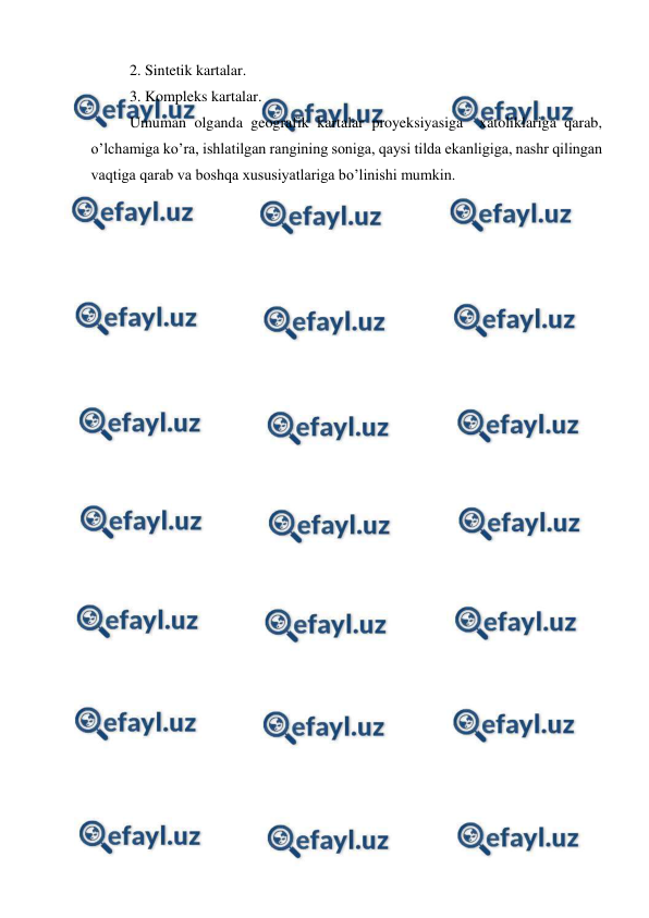  
 
2. Sintetik kartalar. 
3. Kompleks kartalar. 
Umuman olganda geografik kartalar proyeksiyasiga  xatoliklariga qarab, 
o’lchamiga ko’ra, ishlatilgan rangining soniga, qaysi tilda ekanligiga, nashr qilingan 
vaqtiga qarab va boshqa xususiyatlariga bo’linishi mumkin. 
 
