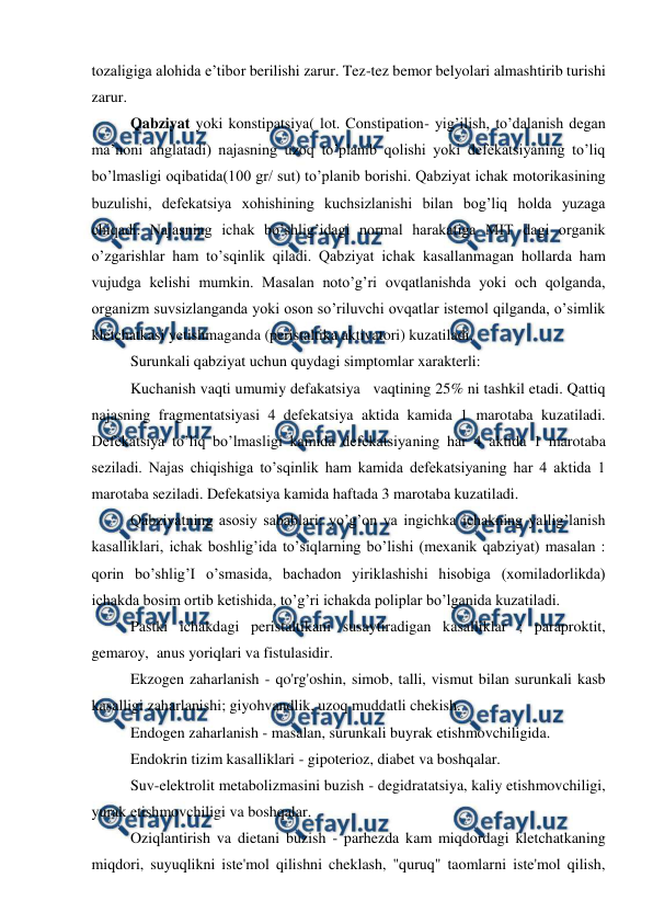  
 
tozaligiga alohida e’tibor berilishi zarur. Tez-tez bemor belyolari almashtirib turishi 
zarur.  
Qabziyat yoki konstipatsiya( lot. Constipation- yig’ilish, to’dalanish degan 
ma’noni anglatadi) najasning uzoq to’planib qolishi yoki defekatsiyaning to’liq 
bo’lmasligi oqibatida(100 gr/ sut) to’planib borishi. Qabziyat ichak motorikasining 
buzulishi, defekatsiya xohishining kuchsizlanishi bilan bog’liq holda yuzaga 
chiqadi. Najasning ichak bo’shlig’idagi normal harakatiga MIT dagi organik 
o’zgarishlar ham to’sqinlik qiladi. Qabziyat ichak kasallanmagan hollarda ham 
vujudga kelishi mumkin. Masalan noto’g’ri ovqatlanishda yoki och qolganda, 
organizm suvsizlanganda yoki oson so’riluvchi ovqatlar istemol qilganda, o’simlik 
kletchatkasi yetishmaganda (peristaltika aktivatori) kuzatiladi.  
Surunkali qabziyat uchun quydagi simptomlar xarakterli:  
Kuchanish vaqti umumiy defakatsiya   vaqtining 25% ni tashkil etadi. Qattiq 
najasning fragmentatsiyasi 4 defekatsiya aktida kamida 1 marotaba kuzatiladi. 
Defekatsiya to’liq bo’lmasligi kamida defekatsiyaning har 4 aktida 1 marotaba 
seziladi. Najas chiqishiga to’sqinlik ham kamida defekatsiyaning har 4 aktida 1 
marotaba seziladi. Defekatsiya kamida haftada 3 marotaba kuzatiladi.    
Qabziyatning asosiy sabablari: yo’g’on va ingichka ichakning yallig’lanish 
kasalliklari, ichak boshlig’ida to’siqlarning bo’lishi (mexanik qabziyat) masalan : 
qorin bo’shlig’I o’smasida, bachadon yiriklashishi hisobiga (xomiladorlikda) 
ichakda bosim ortib ketishida, to’g’ri ichakda poliplar bo’lganida kuzatiladi.  
Pastki ichakdagi peristaltikani susaytiradigan kasalliklar ; paraproktit, 
gemaroy,  anus yoriqlari va fistulasidir. 
Ekzogen zaharlanish - qo'rg'oshin, simob, talli, vismut bilan surunkali kasb 
kasalligi zaharlanishi; giyohvandlik, uzoq muddatli chekish. 
Endogen zaharlanish - masalan, surunkali buyrak etishmovchiligida. 
Endokrin tizim kasalliklari - gipoterioz, diabet va boshqalar. 
Suv-elektrolit metabolizmasini buzish - degidratatsiya, kaliy etishmovchiligi, 
yurak etishmovchiligi va boshqalar. 
Oziqlantirish va dietani buzish - parhezda kam miqdordagi kletchatkaning 
miqdori, suyuqlikni iste'mol qilishni cheklash, "quruq" taomlarni iste'mol qilish, 
