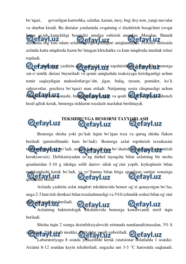  
 
bo`tqasi,  
qovurilgan kartoshka, salatlar, karam, moy, bug`doy non, yangi mevalar 
va sharbat kiradi. Bu dietalar yordamida ovqatning o`zlashtirish bosqichini (ovqat 
hazm qi,ish kamchiligi bosqichi) amalga oshirish mumkin. Masalan, Shmidt 
dietasida sog`lom odam axlatida ovqat qoldiqlari aniqlanmaydi, Pevzner dietasida 
axlatda katta miqdorda hazm bo`lmagan kletchatka va kam miqdorda mushak tolasi 
topiladi.  
 Axlatdagi yashirin qon analizida axlat topshirishdan 3 kun oldin bemorga 
sut-o`simlik dietasi buyuriladi va qonni aniqlashda reaksiyaga kirishganligi uchun 
temir saqlaydigan mahsulotlar(go`sht, jigar, baliq, tuxum, pomidor, ko`k 
sabzavotlar, grechixa bo`tqasi) man etiladi. Natijaning soxta chiqmasligi uchun 
bemorda milklar qonashi, burundan qon ketishi va qonli yo`tal yo`qligiga ishonch 
hosil qilish kerak, bemorga tishlarini tozalash maslahat berilmaydi.  
 
TEKSHIRUVGA BEMORNI TAYYORLASH 
 
Bemorga shisha yoki po`kak tiqini bo`lgan toza va quruq shisha flakon 
beriladi (penitsillinniki ham bo`ladi). Bemorga axlat topshirish texnikasini 
tushuntirish kerak bo`ladi, unga ichakni idishga bo`shatish kerakligini tushuntirish 
kerak(suvsiz). Defekatsiyadan so`ng darhol tayoqcha bilan axlatning bir necha 
qismlaridan 5-10 g idishga solib darrov idish og`zini yopib, leykoplastir bilan 
mahkamlashi kerak bo`ladi, va yo`llanma bilan birga ajratilgan sanitar xonasiga 
qoldirishi lozim.  
Axlatda yashirin axlat miqdori tekshiruvida bemor og`zi qonayotgan bo`lsa, 
unga 2-3 kun tish shotkasi bilan tozalashmasligi va 3%li ichimlik sodasi bilan og`zini 
chayishi maslahat beriladi.   
Axlatning bakteriologik tekshiruvida bemorga konservantli steril tiqin 
beriladi. 
Shisha tiqin 2 soatga dezinfeksiyalovchi eritmada namlanadi(masalan, 3% li 
xloramin, 2%li xlorli modda). Po`kaklar yoqib yuboriladi.  
Labaratoriyaga 8 soatda yetkazilishi kerak (statsionar holatlarda 1 soatda). 
Axlatni 8-12 soatdan keyin tekshiriladi, ungacha uni 3-5 °С haroratda saqlanadi. 
