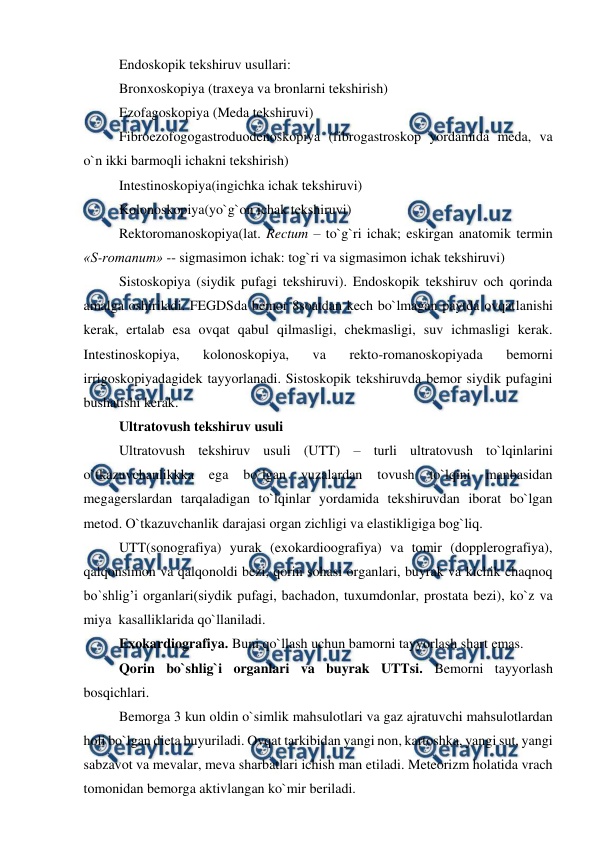  
 
Endoskopik tekshiruv usullari: 
Bronxoskopiya (traxeya va bronlarni tekshirish) 
Ezofagoskopiya (Meda tekshiruvi)  
Fibroezofogogastroduodenoskopiya (fibrogastroskop yordamida meda, va  
o`n ikki barmoqli ichakni tekshirish) 
Intestinoskopiya(ingichka ichak tekshiruvi) 
Kolonoskopiya(yo`g`on ichak tekshiruvi) 
Rektoromanoskopiya(lat. Rectum – to`g`ri ichak; eskirgan anatomik termin 
«S-romanum» -- sigmasimon ichak: tog`ri va sigmasimon ichak tekshiruvi) 
Sistoskopiya (siydik pufagi tekshiruvi). Endoskopik tekshiruv och qorinda 
amalga oshiriladi. FEGDSda bemor 8soatdan kech bo`lmagan paytda ovqatlanishi 
kerak, ertalab esa ovqat qabul qilmasligi, chekmasligi, suv ichmasligi kerak. 
Intestinoskopiya, 
kolonoskopiya, 
va 
rekto-romanoskopiyada 
bemorni 
irrigoskopiyadagidek tayyorlanadi. Sistoskopik tekshiruvda bemor siydik pufagini 
bushatishi kerak. 
Ultratovush tekshiruv usuli 
Ultratovush tekshiruv usuli (UTT) – turli ultratovush to`lqinlarini 
o`tkazuvchanlikkka 
ega 
bo`lgan 
yuzalardan 
tovush 
to`lqini 
manbasidan 
megagerslardan tarqaladigan to`lqinlar yordamida tekshiruvdan iborat bo`lgan 
metod. O`tkazuvchanlik darajasi organ zichligi va elastikligiga bog`liq.  
UTT(sonografiya) yurak (exokardioografiya) va tomir (dopplerografiya), 
qalqonsimon va qalqonoldi bezi, qorin sohasi organlari, buyrak va kichik chaqnoq 
bo`shlig’i organlari(siydik pufagi, bachadon, tuxumdonlar, prostata bezi), ko`z va 
miya  kasalliklarida qo`llaniladi. 
Exokardiografiya. Buni qo`llash uchun bamorni tayyorlash shart emas.  
Qorin bo`shlig`i organlari va buyrak UTTsi. Bemorni tayyorlash 
bosqichlari. 
Bemorga 3 kun oldin o`simlik mahsulotlari va gaz ajratuvchi mahsulotlardan 
holi bo`lgan dieta buyuriladi. Ovqat tarkibidan yangi non, kartoshka, yangi sut, yangi 
sabzavot va mevalar, meva sharbatlari ichish man etiladi. Meteorizm holatida vrach 
tomonidan bemorga aktivlangan ko`mir beriladi. 
