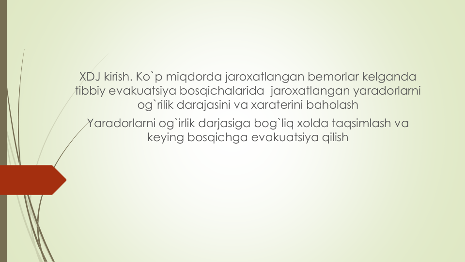 XDJ kirish. Ko`p miqdorda jaroxatlangan bemorlar kelganda
tibbiy evakuatsiya bosqichalarida jaroxatlangan yaradorlarni
og`rilik darajasini va xaraterini baholash
Yaradorlarni og`irlik darjasiga bog`liq xolda taqsimlash va
keying bosqichga evakuatsiya qilish
