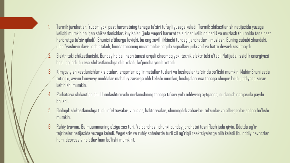 1.
Termik jarohatlar. Yuqori yoki past haroratning tanaga ta'siri tufayli yuzaga keladi. Termik shikastlanish natijasida yuzaga
kelishi mumkin bo'lgan shikastlanishlar: kuyishlar (juda yuqori harorat ta'siridan kelib chiqadi) va muzlash (bu holda tana past 
haroratga ta'sir qiladi). Shunisi e'tiborga loyiqki, bu eng xavfli ikkinchi turdagi jarohatlar - muzlash. Buning sababi shundaki, 
ular "yashirin davr" deb ataladi, bunda tananing muammolar haqida signallari juda zaif va hatto deyarli sezilmaydi.
2.
Elektr toki shikastlanishi. Bunday holda, inson tanasi orqali chaqmoq yoki texnik elektr toki o'tadi. Natijada, issiqlik energiyasi
hosil bo'ladi, bu esa shikastlanishga olib keladi, ko'pincha yonib ketadi.
3.
Kimyoviy shikastlanishlar kislotalar, ishqorlar, ogʻir metallar tuzlari va boshqalar taʼsirida boʻlishi mumkin. MuhimShuni esda
tutingki, ayrim kimyoviy moddalar mahalliy zararga olib kelishi mumkin, boshqalari esa tanaga chuqur kirib, jiddiyroq zarar
keltirishi mumkin.
4.
Radiatsiya shikastlanishi. U ionlashtiruvchi nurlanishning tanaga ta'siri yoki oddiyroq aytganda, nurlanish natijasida paydo
bo'ladi.
5.
Biologik shikastlanishga turli infektsiyalar, viruslar, bakteriyalar, shuningdek zaharlar, toksinlar va allergenlar sabab bo'lishi
mumkin.
6.
Ruhiy travma. Bu muammoning o'ziga xos turi. Va barchasi, chunki bunday jarohatni tasniflash juda qiyin. Odatda og'ir
tajribalar natijasida yuzaga keladi. Vegetativ va ruhiy sohalarda turli xil og'riqli reaktsiyalarga olib keladi (bu oddiy nevrozlar
ham, depressiv holatlar ham bo'lishi mumkin).
