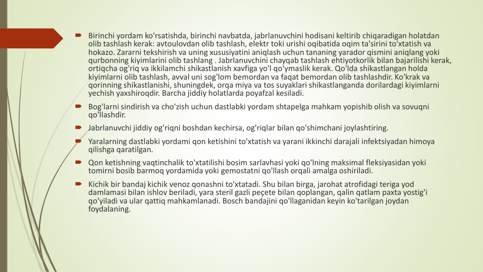 Birinchi yordam ko'rsatishda, birinchi navbatda, jabrlanuvchini hodisani keltirib chiqaradigan holatdan
olib tashlash kerak: avtoulovdan olib tashlash, elektr toki urishi oqibatida oqim ta'sirini to'xtatish va
hokazo. Zararni tekshirish va uning xususiyatini aniqlash uchun tananing yarador qismini aniqlang yoki
qurbonning kiyimlarini olib tashlang . Jabrlanuvchini chayqab tashlash ehtiyotkorlik bilan bajarilishi kerak, 
ortiqcha og'riq va ikkilamchi shikastlanish xavfiga yo'l qo'ymaslik kerak. Qo'lda shikastlangan holda
kiyimlarni olib tashlash, avval uni sog'lom bemordan va faqat bemordan olib tashlashdir. Ko'krak va
qorinning shikastlanishi, shuningdek, orqa miya va tos suyaklari shikastlanganda dorilardagi kiyimlarni
yechish yaxshiroqdir. Barcha jiddiy holatlarda poyafzal kesiladi.
Bog'larni sindirish va cho'zish uchun dastlabki yordam shtapelga mahkam yopishib olish va sovuqni
qo'llashdir.
Jabrlanuvchi jiddiy og'riqni boshdan kechirsa, og'riqlar bilan qo'shimchani joylashtiring.
Yaralarning dastlabki yordami qon ketishini to'xtatish va yarani ikkinchi darajali infektsiyadan himoya
qilishga qaratilgan.
Qon ketishning vaqtinchalik to'xtatilishi bosim sarlavhasi yoki qo'lning maksimal fleksiyasidan yoki
tomirni bosib barmoq yordamida yoki gemostatni qo'llash orqali amalga oshiriladi.
Kichik bir bandaj kichik venoz qonashni to'xtatadi. Shu bilan birga, jarohat atrofidagi teriga yod 
damlamasi bilan ishlov beriladi, yara steril gazli peçete bilan qoplangan, qalin qatlam paxta yostig'i
qo'yiladi va ular qattiq mahkamlanadi. Bosch bandajini qo'llaganidan keyin ko'tarilgan joydan
foydalaning.
