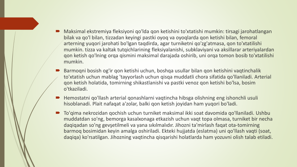 Maksimal ekstremiya fleksiyoni qo'lda qon ketishini to'xtatishi mumkin: tirsagi jarohatlangan
bilak va qo'l bilan, tizzadan keyingi pastki oyoq va oyoqlarda qon ketishi bilan, femoral 
arterning yuqori jarohati bo'lgan taqdirda, agar turniketni qo'zg'atmasa, qon to'xtatilishi
mumkin. tizza va kaltak tutqichlarining fleksiyalanishi, subklaviyani va aksillarar arteriyalardan
qon ketish qo'lning orqa qismini maksimal darajada oshirib, uni orqa tomon bosib to'xtatilishi
mumkin.
Barmoqni bosish og'ir qon ketishi uchun, boshqa usullar bilan qon ketishini vaqtinchalik
to'xtatish uchun mablag 'tayyorlash uchun qisqa muddatli chora sifatida qo'llaniladi. Arterial 
qon ketish holatida, tomirning shikastlanishi va pastki venoz qon ketishi bo'lsa, bosim
o'tkaziladi.
Hemostatni qo'llash arterial qonashlarni vaqtincha hibsga olishning eng ishonchli usuli
hisoblanadi. Plait nafaqat a'zolar, balki qon ketish joyidan ham yuqori bo'ladi.
To'qima nekrozidan qochish uchun turniket maksimal ikki soat davomida qo'llaniladi. Ushbu
muddatdan so'ng, bemorga kasalxonaga etkazish uchun vaqt topa olmasa, turniket bir necha
daqiqadan so'ng gevşetilmeli va yana sıkılmalıdır. Jihozni ta'mirlash faqat ota-tomirning
barmoq bosimidan keyin amalga oshiriladi. Ekteki hujjatda (eslatma) uni qo'llash vaqti (soat, 
daqiqa) ko'rsatilgan. Jihozning vaqtincha qisqarishi holatlarda ham yozuvni olish talab etiladi.
