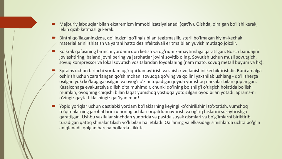 Majburiy jabduqlar bilan ekstremizm immobilizatsiyalanadi (qat'iy). Qishda, o'ralgan bo'lishi kerak, 
lekin qizib ketmasligi kerak.
Bintni qo'llaganingizda, qo'lingizni qo'lingiz bilan tegizmaslik, steril bo'lmagan kiyim-kechak
materiallarini ishlatish va yarani hatto dezinfektsiyali eritma bilan yuvish mutlaqo joizdir.
Ko'krak qafasining birinchi yordami qon ketish va og'riqni kamaytirishga qaratilgan. Bosch bandajini
joylashtiring, baland joyni bering va jarohatlar joyini sovitib oling. Sovutish uchun muzli sovutgich, 
sovuq kompressor va lokal sovutish vositalaridan foydalaning (nam mato, sovuq metall buyum va hk).
Sprains uchun birinchi yordam og'riqni kamaytirish va shish rivojlanishini kechiktirishdir. Buni amalga
oshirish uchun zararlangan qo'shimchani sovuqqa qo'ying va qo'lini yaxshilab ushlang - qo'li sherga
osilgan yoki ko'kragiga osilgan va oyog'i o'zini topadigan joyida yumshoq narsalar bilan qoplangan. 
Kasalxonaga evakuatsiya qilish o'ta muhimdir, chunki qo'lning bo'shlig'i o'tirgich holatida bo'lishi
mumkin, oyoqning chiqishi bilan faqat yumshoq yostiqqa yotqizilgan oyoq bilan yotadi. Sprains-ni
o'zingiz qayta tiklashingiz qat'iyan man!
Yopiq yoriqlar uchun dastlabki yordam bo'laklarning keyingi ko'chirilishini to'xtatish, yumshoq
to'qimalarning jarohatlarini ularning uchlari orqali kamaytirish va og'riq hislarini susaytirishga
qaratilgan. Ushbu vazifalar sinchdan yuqorida va pastda suyak qismlari va bo'g'imlarni biriktirib
turadigan qattiq shinalar tikish yo'li bilan hal etiladi. Qal'aning va elkasidagi sinishlarda uchta bo'g'in
aniqlanadi, qolgan barcha hollarda - ikkita.
