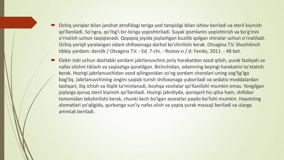 Ochiq yoriqlar bilan jarohat atrofidagi teriga yod tanqisligi bilan ishlov beriladi va steril kiyinish
qo'llaniladi. So'ngra, qo'ltig'i bir-biriga yopishtiriladi. Suyak qismlarini yopishtirish va bo'g'inni
o'rnatish uchun taqiqlanadi. Qopqoq joyida joylashgan buzilib qolgan shinalar uchun o'rnatiladi. 
Ochiq yoriqli yaralangan odam shifoxonaga darhol ko'chirilishi kerak. Otvagina T.V. Shoshilinch
tibbiy yordam: darslik / Otvagina T.V. - Ed. 7-chi. - Rostov n / d: Feniks, 2011. - 48 bet.
Elektr toki uchun dastlabki yordam jabrlanuvchini joriy harakatdan ozod qilish, yurak faoliyati va
nafas olishni tiklash va saqlashga qaratilgan. Birinchidan, odamning keyingi harakatini to'xtatish
kerak. Hozirgi jabrlanuvchidan ozod qilinganidan so'ng yordam choralari uning sog'lig'iga
bog'liq. Jabrlanuvchining ongini saqlab turish shifoxonaga yuboriladi va sedativ moddalardan
tashqari, iliq ichish va iliqlik ta'minlanadi, boshqa vositalar qo'llanilishi mumkin emas. Yongilgan
joylarga quruq steril kiyinish qo'llaniladi. Hozirgi jabrdiyda, qoniqarli his qilsa ham, shifokor
tomonidan tekshirilishi kerak, chunki kech bo'lgan asoratlar paydo bo'lishi mumkin. Hayotning
alomatlari yo'qligida, qurbonga sun'iy nafas olish va yopiq yurak massaji beriladi va ularga
ammiak beriladi. 

