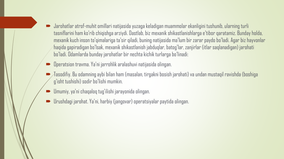 Jarohatlar atrof-muhit omillari natijasida yuzaga keladigan muammolar ekanligini tushunib, ularning turli
tasniflarini ham ko'rib chiqishga arziydi. Dastlab, biz mexanik shikastlanishlarga e'tibor qaratamiz. Bunday holda, 
mexanik kuch inson to'qimalariga ta'sir qiladi, buning natijasida ma'lum bir zarar paydo bo'ladi. Agar biz hayvonlar
haqida gapiradigan bo'lsak, mexanik shikastlanish jabduqlar, batog'lar, zanjirlar (itlar saqlanadigan) jarohati
bo'ladi. Odamlarda bunday jarohatlar bir nechta kichik turlarga bo'linadi:
Operatsion travma. Ya'ni jarrohlik aralashuvi natijasida olingan.
Tasodifiy. Bu odamning aybi bilan ham (masalan, tirgakni bosish jarohati) va undan mustaqil ravishda (boshiga
g'isht tushishi) sodir bo'lishi mumkin.
Umumiy, ya'ni chaqaloq tug'ilishi jarayonida olingan.
Urushdagi jarohat. Ya'ni, harbiy (jangovar) operatsiyalar paytida olingan.
