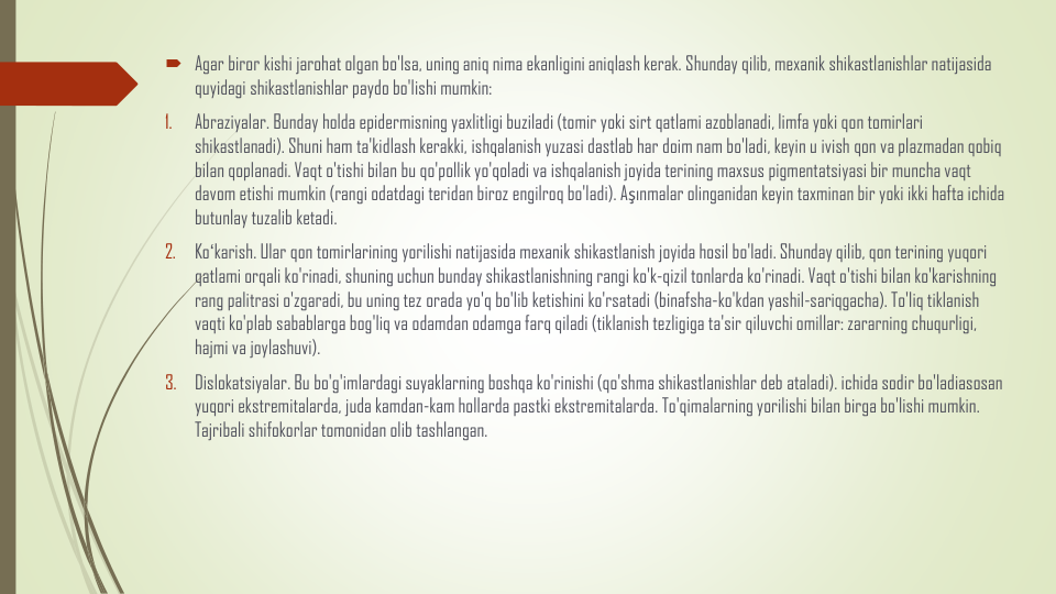 Agar biror kishi jarohat olgan bo'lsa, uning aniq nima ekanligini aniqlash kerak. Shunday qilib, mexanik shikastlanishlar natijasida
quyidagi shikastlanishlar paydo bo'lishi mumkin:
1.
Abraziyalar. Bunday holda epidermisning yaxlitligi buziladi (tomir yoki sirt qatlami azoblanadi, limfa yoki qon tomirlari
shikastlanadi). Shuni ham ta'kidlash kerakki, ishqalanish yuzasi dastlab har doim nam bo'ladi, keyin u ivish qon va plazmadan qobiq
bilan qoplanadi. Vaqt o'tishi bilan bu qo'pollik yo'qoladi va ishqalanish joyida terining maxsus pigmentatsiyasi bir muncha vaqt
davom etishi mumkin (rangi odatdagi teridan biroz engilroq bo'ladi). Aşınmalar olinganidan keyin taxminan bir yoki ikki hafta ichida
butunlay tuzalib ketadi.
2.
Koʻkarish. Ular qon tomirlarining yorilishi natijasida mexanik shikastlanish joyida hosil bo'ladi. Shunday qilib, qon terining yuqori
qatlami orqali ko'rinadi, shuning uchun bunday shikastlanishning rangi ko'k-qizil tonlarda ko'rinadi. Vaqt o'tishi bilan ko'karishning
rang palitrasi o'zgaradi, bu uning tez orada yo'q bo'lib ketishini ko'rsatadi (binafsha-ko'kdan yashil-sariqgacha). To'liq tiklanish
vaqti ko'plab sabablarga bog'liq va odamdan odamga farq qiladi (tiklanish tezligiga ta'sir qiluvchi omillar: zararning chuqurligi, 
hajmi va joylashuvi).
3.
Dislokatsiyalar. Bu bo'g'imlardagi suyaklarning boshqa ko'rinishi (qo'shma shikastlanishlar deb ataladi). ichida sodir bo'ladiasosan
yuqori ekstremitalarda, juda kamdan-kam hollarda pastki ekstremitalarda. To'qimalarning yorilishi bilan birga bo'lishi mumkin. 
Tajribali shifokorlar tomonidan olib tashlangan.

