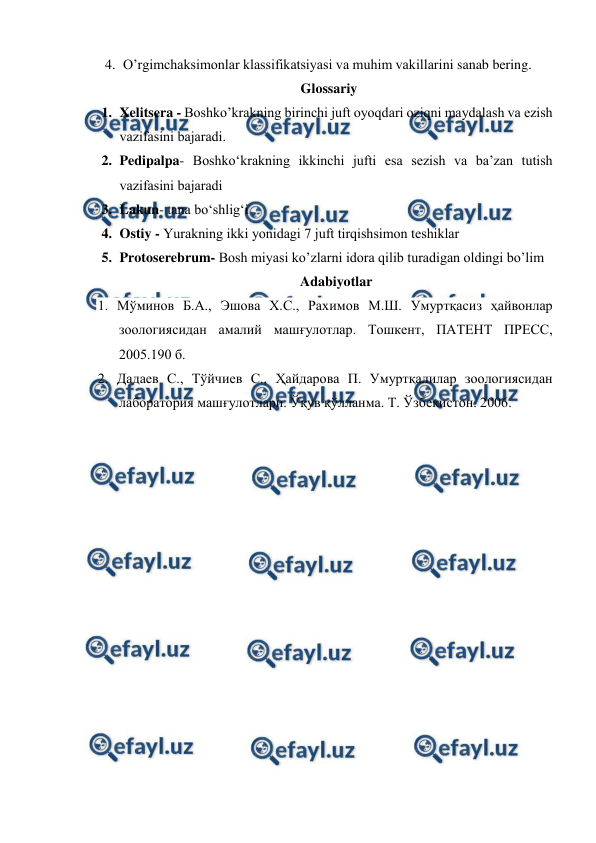  
 
4. O’rgimchaksimonlar klassifikatsiyasi va muhim vakillarini sanab bering. 
Glossariy 
1. Xelitsera - Bоshko’krаkning birinchi juft oyoqdаri оziqni mаydаlаsh vа ezish 
vаzifаsini bаjаrаdi. 
2. Pedipalpa- Boshko‘krakning ikkinchi jufti esа sеzish vа bа’zаn tutish 
vаzifаsini bаjаrаdi 
3. Lakun- tana bo‘shlig‘i 
4. Ostiy - Yurakning ikki yonidаgi 7 juft tirqishsimоn tеshiklаr  
5. Protoserebrum- Bоsh miyasi ko’zlаrni idоrа qilib turаdigаn оldingi bo’lim 
Adabiyotlar 
1. Мўминов Б.А., Эшова Х.С., Рахимов М.Ш. Умуртқасиз ҳайвонлар 
зоологиясидан амалий машғулотлар. Тошкент, ПАТЕНТ ПРЕСС, 
2005.190 б. 
2. Дадаев С., Тўйчиев С., Ҳайдарова П. Умуртқалилар зоологиясидан 
лаборатория машғулотлари. Ўқув қўлланма. Т. Ўзбекистон. 2006. 
 

