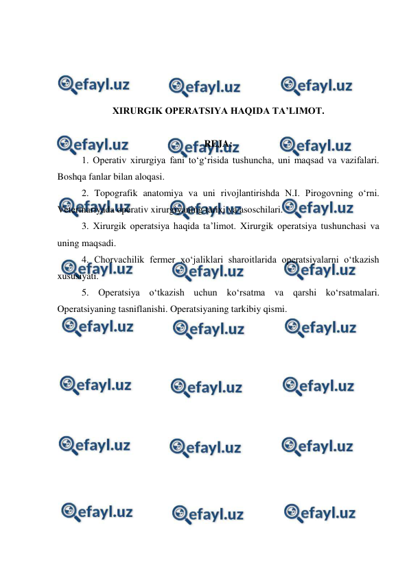  
 
 
 
 
 
XIRURGIK OPERATSIYA HAQIDA TA’LIMOT. 
 
REJA: 
   
1. Operativ xirurgiya fani to‘g‘risida tushuncha, uni maqsad va vazifalari. 
Boshqa fanlar bilan aloqasi. 
2. Topografik anatomiya va uni rivojlantirishda N.I. Pirogovning o‘rni. 
Veterinariyada operativ xirurgiyaning tarixi va asoschilari. 
3. Xirurgik operatsiya haqida ta’limot. Xirurgik operatsiya tushunchasi va 
uning maqsadi. 
4. Chorvachilik fermer xo‘jaliklari sharoitlarida operatsiyalarni o‘tkazish 
xususiyati. 
5. Operatsiya o‘tkazish uchun ko‘rsatma va qarshi ko‘rsatmalari. 
Operatsiyaning tasniflanishi. Operatsiyaning tarkibiy qismi. 
 
 
 
 
 
 
 
 
 
 
 
 
 
 
 
 
