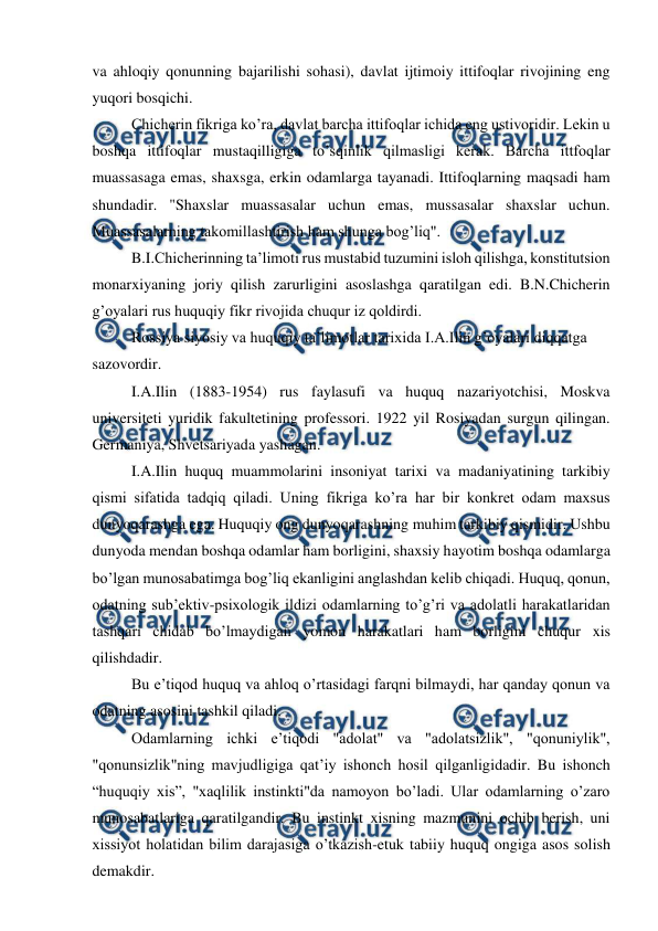  
 
va ahloqiy qonunning bajarilishi sohasi), davlat ijtimoiy ittifoqlar rivojining eng 
yuqori bosqichi. 
Chicherin fikriga ko’ra, davlat barcha ittifoqlar ichida eng ustivoridir. Lekin u 
boshqa ittifoqlar mustaqilligiga to’sqinlik qilmasligi kerak. Barcha ittfoqlar 
muassasaga emas, shaxsga, erkin odamlarga tayanadi. Ittifoqlarning maqsadi ham 
shundadir. "Shaxslar muassasalar uchun emas, mussasalar shaxslar uchun. 
Muassasalarning takomillashtirish ham shunga bog’liq". 
B.I.Chicherinning ta’limoti rus mustabid tuzumini isloh qilishga, konstitutsion 
monarxiyaning joriy qilish zarurligini asoslashga qaratilgan edi. B.N.Chicherin 
g’oyalari rus huquqiy fikr rivojida chuqur iz qoldirdi.  
Rossiya siyosiy va huquqiy ta’limotlar tarixida I.A.Ilin g’oyalari diqqatga 
sazovordir. 
I.A.Ilin (1883-1954) rus faylasufi va huquq nazariyotchisi, Moskva 
universiteti yuridik fakultetining professori. 1922 yil Rosiyadan surgun qilingan. 
Germaniya, Shvetsariyada yashagan. 
I.A.Ilin huquq muammolarini insoniyat tarixi va madaniyatining tarkibiy 
qismi sifatida tadqiq qiladi. Uning fikriga ko’ra har bir konkret odam maxsus 
dunyoqarashga ega. Huquqiy ong dunyoqarashning muhim tarkibiy qismidir. Ushbu 
dunyoda mendan boshqa odamlar ham borligini, shaxsiy hayotim boshqa odamlarga 
bo’lgan munosabatimga bog’liq ekanligini anglashdan kelib chiqadi. Huquq, qonun, 
odatning sub’ektiv-psixologik ildizi odamlarning to’g’ri va adolatli harakatlaridan 
tashqari chidab bo’lmaydigan yomon harakatlari ham borligini chuqur xis 
qilishdadir. 
Bu e’tiqod huquq va ahloq o’rtasidagi farqni bilmaydi, har qanday qonun va 
odatning asosini tashkil qiladi. 
Odamlarning ichki e’tiqodi "adolat" va "adolatsizlik", "qonuniylik", 
"qonunsizlik"ning mavjudligiga qat’iy ishonch hosil qilganligidadir. Bu ishonch 
“huquqiy xis”, "xaqlilik instinkti"da namoyon bo’ladi. Ular odamlarning o’zaro 
munosabatlariga qaratilgandir. Bu instinkt xisning mazmunini ochib berish, uni 
xissiyot holatidan bilim darajasiga o’tkazish-etuk tabiiy huquq ongiga asos solish 
demakdir. 
