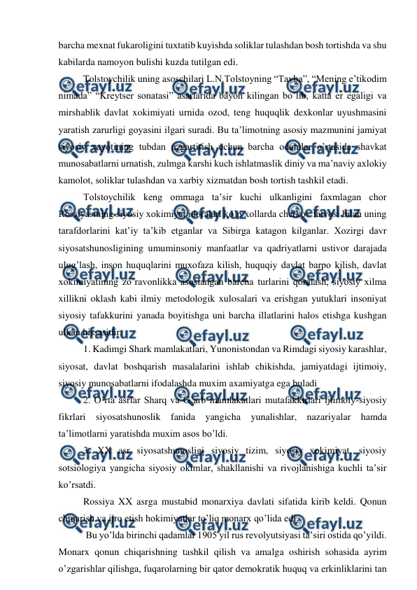  
 
barcha mexnat fukaroligini tuxtatib kuyishda soliklar tulashdan bosh tortishda va shu 
kabilarda namoyon bulishi kuzda tutilgan edi.  
Tolstoychilik uning asoschilari L.N.Tolstoyning “Tavba”, “Mening e’tikodim 
nimada” “Kreytser sonatasi” asarlarida bayon kilingan bo’lib, katta er egaligi va 
mirshablik davlat xokimiyati urnida ozod, teng huquqlik dexkonlar uyushmasini 
yaratish zarurligi goyasini ilgari suradi. Bu ta’limotning asosiy mazmunini jamiyat 
siyosiy xayotining tubdan uzgartirish uchun barcha odamlar o’rtasida shavkat 
munosabatlarni urnatish, zulmga karshi kuch ishlatmaslik diniy va ma’naviy axlokiy 
kamolot, soliklar tulashdan va xarbiy xizmatdan bosh tortish tashkil etadi. 
Tolstoychilik keng ommaga ta’sir kuchi ulkanligini faxmlagan chor 
Rossiyasining siyosiy xokimiyat idoralari ko’p xollarda cherkov fatvosi bilan uning 
tarafdorlarini kat’iy ta’kib etganlar va Sibirga katagon kilganlar. Xozirgi davr 
siyosatshunosligining umuminsoniy manfaatlar va qadriyatlarni ustivor darajada 
ulug’lash, inson huquqlarini muxofaza kilish, huquqiy davlat barpo kilish, davlat 
xokimiyatining zo’ravonlikka asoslangan barcha turlarini qoralash, siyosiy xilma 
xillikni oklash kabi ilmiy metodologik xulosalari va erishgan yutuklari insoniyat 
siyosiy tafakkurini yanada boyitishga uni barcha illatlarini halos etishga kushgan 
ulkan hissasidir:  
1. Kadimgi Shark mamlakatlari, Yunonistondan va Rimdagi siyosiy karashlar, 
siyosat, davlat boshqarish masalalarini ishlab chikishda, jamiyatdagi ijtimoiy, 
siyosiy munosabatlarni ifodalashda muxim axamiyatga ega buladi 
2. O’rta asrlar Sharq va G’arb mamlakatlari mutafakkirlari ijtimoiy-siyosiy 
fikrlari siyosatshunoslik fanida yangicha yunalishlar, nazariyalar hamda 
ta’limotlarni yaratishda muxim asos bo’ldi. 
3. XX asr siyosatshunosligi siyosiy tizim, siyosiy xokimiyat, siyosiy 
sotsiologiya yangicha siyosiy okimlar, shakllanishi va rivojlanishiga kuchli ta’sir 
ko’rsatdi. 
Rossiya XX asrga mustabid monarxiya davlati sifatida kirib keldi. Qonun 
chiqarish va ijro etish hokimiyatlar to’liq monarx qo’lida edi. 
 Bu yo’lda birinchi qadamlar 1905 yil rus revolyutsiyasi ta’siri ostida qo’yildi. 
Monarx qonun chiqarishning tashkil qilish va amalga oshirish sohasida ayrim 
o’zgarishlar qilishga, fuqarolarning bir qator demokratik huquq va erkinliklarini tan 
