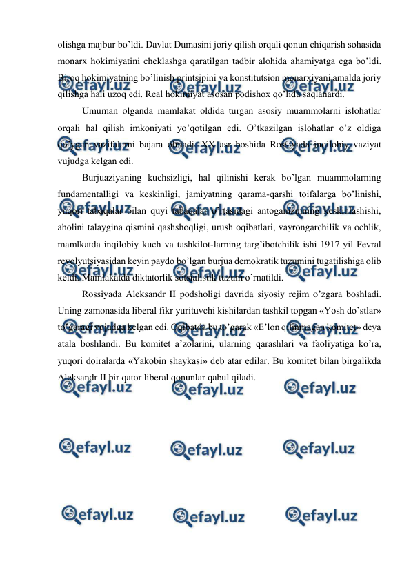  
 
olishga majbur bo’ldi. Davlat Dumasini joriy qilish orqali qonun chiqarish sohasida 
monarx hokimiyatini cheklashga qaratilgan tadbir alohida ahamiyatga ega bo’ldi. 
Biroq hokimiyatning bo’linish printsipini va konstitutsion monarxiyani amalda joriy 
qilishga hali uzoq edi. Real hokimiyat asosan podishox qo’lida saqlanardi. 
Umuman olganda mamlakat oldida turgan asosiy muammolarni islohatlar 
orqali hal qilish imkoniyati yo’qotilgan edi. O’tkazilgan islohatlar o’z oldiga 
qo’ygan vazifalarni bajara olmadi. XX asr boshida Rossiyada inqilobiy vaziyat 
vujudga kelgan edi. 
Burjuaziyaning kuchsizligi, hal qilinishi kerak bo’lgan muammolarning 
fundamentalligi va keskinligi, jamiyatning qarama-qarshi toifalarga bo’linishi, 
yuqori tabaqalar bilan quyi tabaqalar o’rtasidagi antoganizmning keskinlashishi, 
aholini talaygina qismini qashshoqligi, urush oqibatlari, vayrongarchilik va ochlik, 
mamlkatda inqilobiy kuch va tashkilot-larning targ’ibotchilik ishi 1917 yil Fevral 
revolyutsiyasidan keyin paydo bo’lgan burjua demokratik tuzumini tugatilishiga olib 
keldi. Mamlakatda diktatorlik sotsialistik tuzum o’rnatildi. 
Rossiyada Aleksandr II podsholigi davrida siyosiy rejim o’zgara boshladi. 
Uning zamonasida liberal fikr yurituvchi kishilardan tashkil topgan «Yosh do’stlar» 
to’garagi vujudga kelgan edi. Oqibatda bu to’garak «E’lon qilinmagan komitet» deya 
atala boshlandi. Bu komitet a’zolarini, ularning qarashlari va faoliyatiga ko’ra, 
yuqori doiralarda «Yakobin shaykasi» deb atar edilar. Bu komitet bilan birgalikda 
Aleksandr II bir qator liberal qonunlar qabul qiladi.  
 
