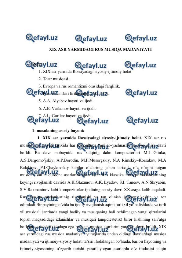  
 
 
 
 
 
XIX ASR YARMIDAGI RUS MUSIQA MADANIYATI 
 
Reja: 
 1. XIX asr yarmida Rossiyadagi siyosiy-ijtimoiy holat  
 2. Teatr musiqasi. 
 3. Evropa va rus romantizmi orasidagi farqlilik. 
 4. Rus romanslari lirikasining yuksalishi. 
 5. A.A. Alyabev hayoti va ijodi. 
 6. A.E. Varlamov hayoti va ijodi. 
 7. A.L. Gurilev hayoti va ijodi. 
 
1- masalaning asosiy bayoni:  
 
 1. XIX asr yarmida Rossiyadagi siyosiy-ijtimoiy holat. XIX asr rus 
musiqa madaniyati tarixida har tomonlama “gullab-yashnash” va rivojlanish davri 
bo’ldi. Bu davr mobaynida rus xalqinig daho kompozitorlari M.I Glinka, 
A.S.Dargomo’jskiy, A.P.Borodin, M.P.Musorgskiy, N.A Rimskiy–Korsakov, M.A 
Balakirev, P.I.Chaykovskiy kabilar o’zlarinig jahon tarixida o’z o’rnini tutgan 
musiqali san’at durdona asarlarini yaratishdi. Rus klassika musiqa madaniyatining 
keyingi rivojlanish davrida A.K.Glazunov, A.K. Lyadov, S.I. Taneev, A.N Skryabin, 
S.V.Raxmaninov kabi kompozitorlar ijodining asosiy davri XX asrga kelib taqaladi. 
Rus musiqa madaniyatinig rivojlanishi va tan olinish jarayoni keskin va tez 
odimladi.Bir paytning o’zida bu ijodiy rivojlanish oqimi turli xil yo’nalishlarda va turli 
xil musiqali janrlarda yangi badiiy va musiqaning hali ochilmagan yangi qirralarini 
topish maqsadidagi izlanishlar va musiqali tanqid,estetik( biror kishining san’atga 
bo’lgan qarashlari) ifodaga ega bo’lgan musiqa asarlarini yaratish davri bo’ldi. XIX 
asr yarmidagi rus musiqa madaniyati yutuqlarida undan oldingi davrlardagi musiqa 
madaniyati va ijtimoiy-siyosiy holati ta’siri ifodalangan bo’lsada, baribir hayotning va 
ijtimoiy-siyosatning o’zgarib turishi yaratilayotgan asarlarda o’z ifodasini talqin 
