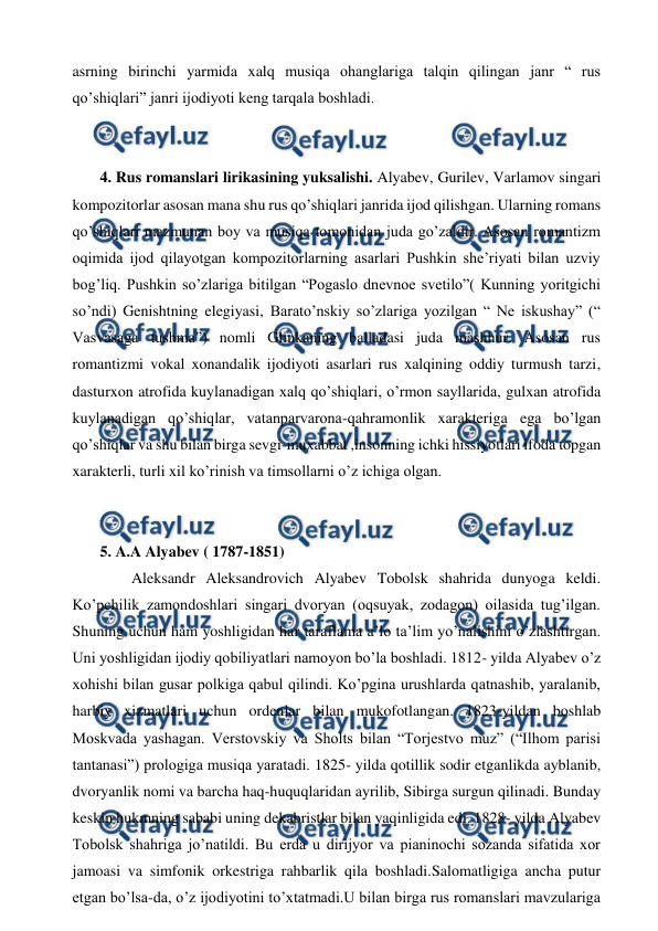  
 
asrning birinchi yarmida xalq musiqa ohanglariga talqin qilingan janr “ rus 
qo’shiqlari” janri ijodiyoti keng tarqala boshladi. 
  
 
 4. Rus romanslari lirikasining yuksalishi. Alyabev, Gurilev, Varlamov singari 
kompozitorlar asosan mana shu rus qo’shiqlari janrida ijod qilishgan. Ularning romans 
qo’shiqlari mazmunan boy va musiqa tomonidan juda go’zaldir. Asosan romantizm 
oqimida ijod qilayotgan kompozitorlarning asarlari Pushkin she’riyati bilan uzviy 
bog’liq. Pushkin so’zlariga bitilgan “Pogaslo dnevnoe svetilo”( Kunning yoritgichi 
so’ndi) Genishtning elegiyasi, Barato’nskiy so’zlariga yozilgan “ Ne iskushay” (“ 
Vasvasaga tushma”) nomli Glinkaning balladasi juda mashhur. Asosan rus 
romantizmi vokal xonandalik ijodiyoti asarlari rus xalqining oddiy turmush tarzi, 
dasturxon atrofida kuylanadigan xalq qo’shiqlari, o’rmon sayllarida, gulxan atrofida 
kuylanadigan qo’shiqlar, vatanparvarona-qahramonlik xarakteriga ega bo’lgan 
qo’shiqlar va shu bilan birga sevgi-muxabbat ,insonning ichki hissiyotlari ifoda topgan 
xarakterli, turli xil ko’rinish va timsollarni o’z ichiga olgan.  
  
 
 5. A.A Alyabev ( 1787-1851)  
  
Aleksandr Aleksandrovich Alyabev Tobolsk shahrida dunyoga keldi. 
Ko’pchilik zamondoshlari singari dvoryan (oqsuyak, zodagon) oilasida tug’ilgan. 
Shuning uchun ham yoshligidan har taraflama a’lo ta’lim yo’nalishini o’zlashtirgan. 
Uni yoshligidan ijodiy qobiliyatlari namoyon bo’la boshladi. 1812- yilda Alyabev o’z 
xohishi bilan gusar polkiga qabul qilindi. Ko’pgina urushlarda qatnashib, yaralanib, 
harbiy xizmatlari uchun ordenlar bilan mukofotlangan. 1823-yildan boshlab 
Moskvada yashagan. Verstovskiy va Sholts bilan “Torjestvo muz” (“Ilhom parisi 
tantanasi”) prologiga musiqa yaratadi. 1825- yilda qotillik sodir etganlikda ayblanib, 
dvoryanlik nomi va barcha haq-huquqlaridan ayrilib, Sibirga surgun qilinadi. Bunday 
keskin hukmning sababi uning dekabristlar bilan yaqinligida edi. 1828- yilda Alyabev 
Tobolsk shahriga jo’natildi. Bu erda u dirijyor va pianinochi sozanda sifatida xor 
jamoasi va simfonik orkestriga rahbarlik qila boshladi.Salomatligiga ancha putur 
etgan bo’lsa-da, o’z ijodiyotini to’xtatmadi.U bilan birga rus romanslari mavzulariga 
