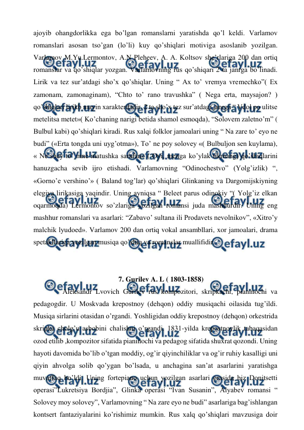  
 
ajoyib ohangdorlikka ega bo’lgan romanslarni yaratishda qo’l keldi. Varlamov 
romanslari asosan tso’gan (lo’li) kuy qo’shiqlari motiviga asoslanib yozilgan. 
Varlamov M.Yu.Lermontov, A.N Pleheev, A. A. Koltsov she’rlariga 200 dan ortiq 
romanslar va qo’shiqlar yozgan. Varlamovning rus qo’shiqari 2 ta janrga bo’linadi. 
Lirik va tez sur’atdagi sho’x qo’shiqlar. Uning “ Ax to’ vremya vremechko”( Ex 
zamonam, zamonaginam), “Chto to’ rano travushka” ( Nega erta, maysajon? ) 
qo’shiqlari lirikb mayin xarakterdadir. 2 ta sho’x tez sur’atdagi janrga “ Vdol po ulitse 
metelitsa metet»( Ko’chaning narigi betida shamol esmoqda), “Solovem zaletno’m” ( 
Bulbul kabi) qo’shiqlari kiradi. Rus xalqi folklor jamoalari uning “ Na zare to’ eyo ne 
budi” («Erta tongda uni uyg’otma»), To’ ne poy solovey «( Bulbuljon sen kuylama), 
« Ne shey to’ mne matushka sarafan» ( Oyi, menga ko’ylak tikmang) qo’shiqlarini 
hanuzgacha sevib ijro etishadi. Varlamovning “Odinochestvo” (Yolg’izlik) “, 
«Gorno’e vershino’» ( Baland tog’lar) qo’shiqlari Glinkaning va Dargomijskiyning 
elegiya lirikasiga yaqindir. Uning ayniqsa “ Beleet parus odinokiy “( Yolg’iz elkan 
oqarmoqda) Lermontov so’zlariga yozilgan romansi juda mashhurdir. Uning eng 
mashhur romanslari va asarlari: “Zabavo’ sultana ili Prodavets nevolnikov”, «Xitro’y 
malchik lyudoed». Varlamov 200 dan ortiq vokal ansambllari, xor jamoalari, drama 
spetakllariga yozilgan musiqa qo’shiq va romanslar muallifidir. 
  
 
7. Gurilev A. L ( 1803-1858) 
  
 Aleksandr Lvovich Gurilev rus kompozitori, skripkachi, pianinochi va 
pedagogdir. U Moskvada krepostnoy (dehqon) oddiy musiqachi oilasida tug’ildi. 
Musiqa sirlarini otasidan o’rgandi. Yoshligidan oddiy krepostnoy (dehqon) orkestrida 
skripka cholg’u asbobini chalishni o’rgandi. 1831-yilda krepostnoylik tabaqasidan 
ozod etilib ,kompozitor sifatida pianinochi va pedagog sifatida shuxrat qozondi. Uning 
hayoti davomida bo’lib o’tgan moddiy, og’ir qiyinchiliklar va og’ir ruhiy kasalligi uni 
qiyin ahvolga solib qo’ygan bo’lsada, u anchagina san’at asarlarini yaratishga 
muvaffaq bo’ldi. Uning fortepiano uchun yozilgan asarlari orasida biz Donitsetti 
operasi”Lukretsiya Bordjia”, Glinka operasi “Ivan Susanin”, Alyabev romansi “ 
Solovey moy solovey”, Varlamovning “ Na zare eyo ne budi” asarlariga bag’ishlangan 
kontsert fantaziyalarini ko’rishimiz mumkin. Rus xalq qo’shiqlari mavzusiga doir 
