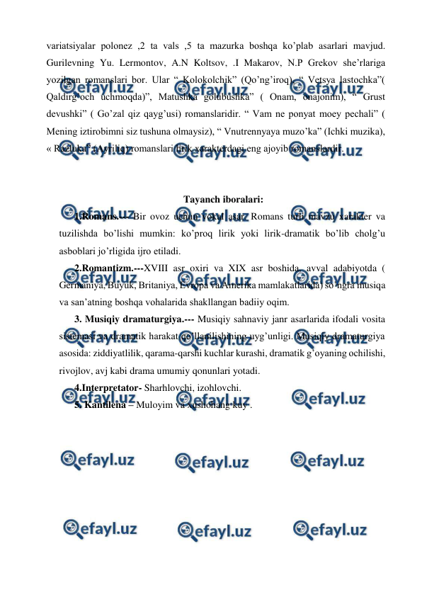  
 
variatsiyalar polonez ,2 ta vals ,5 ta mazurka boshqa ko’plab asarlari mavjud. 
Gurilevning Yu. Lermontov, A.N Koltsov, .I Makarov, N.P Grekov she’rlariga 
yozilgan romanslari bor. Ular “ Kolokolchik” (Qo’ng’iroq), “ Vetsya lastochka”( 
Qaldirg’och uchmoqda)”, Matushka golubushka” ( Onam, onajonim), “ Grust 
devushki” ( Go’zal qiz qayg’usi) romanslaridir. “ Vam ne ponyat moey pechali” ( 
Mening iztirobimni siz tushuna olmaysiz), “ Vnutrennyaya muzo’ka” (Ichki muzika), 
« Razluka” (Ayriliq) romanslari lirik xarakterdagi eng ajoyib romanslardir.  
  
 
Tayanch iboralari: 
1.Romans.--- Bir ovoz uchun vokal asar. Romans turli mavzu xarakter va 
tuzilishda bo’lishi mumkin: ko’proq lirik yoki lirik-dramatik bo’lib cholg’u 
asboblari jo’rligida ijro etiladi. 
2.Romantizm.---XVIII asr oxiri va XIX asr boshida, avval adabiyotda ( 
Germaniya, Buyuk, Britaniya, Evropa va Amerika mamlakatlarida) so’ngra musiqa 
va san’atning boshqa vohalarida shakllangan badiiy oqim. 
3. Musiqiy dramaturgiya.--- Musiqiy sahnaviy janr asarlarida ifodali vosita 
sistemasi va dramatik harakat qo’llanilishining uyg’unligi. Musiqiy dramaturgiya 
asosida: ziddiyatlilik, qarama-qarshi kuchlar kurashi, dramatik g’oyaning ochilishi, 
rivojlov, avj kabi drama umumiy qonunlari yotadi. 
4.Interpretator- Sharhlovchi, izohlovchi. 
5. Kantilena – Muloyim va xushohang kuy . 
  
 
