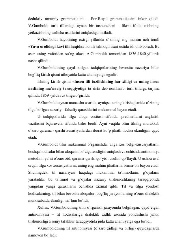 deduktiv umumiy grammatikani – Por-Royal grammatikasini inkor qiladi. 
V.Gumboldt turli tillardagi aynan bir tushunchani - fikrni ifoda etishning, 
yetkazishning turlicha usullarini aniqlashga intiladi. 
   V.Gumboldt hayotining oxirgi yillarida o`zining eng muhim uch tomli 
«Yava orolidagi kavi tili haqida» nomli salmoqli asari ustida ish olib boradi. Bu 
asar uning vafotidan so`ng akasi A.Gumboldt tomonidan 1836-1840-yillarda 
nashr qilindi. 
   V.Gumboldtning qayd etilgan tadqiqotlarining bevosita nazariya bilan 
bog`liq kirish qismi nihoyatda katta ahamiyatga egadir. 
   Ishning kirish qismi «Inson tili tuzilishining har xilligi va uning inson 
naslining ma`naviy taraqqiyotiga ta`siri» deb nomlanib, turli tillarga tarjima 
qilindi. 1859 -yilda rus tiliga o`girildi. 
   V.Gumboldt aynan mana shu asarida, ayniqsa, uning kirish qismida o`zining 
tilga bo`lgan nazariy - falsafiy qarashlarini mukammal bayon etadi. 
   U tadqiqotlarida tilga aloqa vositasi sifatida, predmetlarni anglatish 
vazifasini bajaruvchi sifatida baho berdi. Ayni vaqtda olim tilning murakkab 
o`zaro qarama - qarshi xususiyatlardan iborat ko`p jihatli hodisa ekanligini qayd 
etadi. 
   V.Gumboldt tilni mukammal o`rganishda, unga xos belgi-xususiyatlarni, 
boshqa hodisalar bilan aloqasini, o`ziga xosligini aniqlash va ochishda antinomiya 
metodini, ya`ni o`zaro zid, qarama-qarshi qo`yish usulini qo`llaydi. U ushbu usul 
orqali tilga xos xususiyatlarni, uning eng muhim jihatlarini birma-bir bayon etadi. 
Shuningdek, til nazariyasi haqidagi mukammal ta`limotlarni, g`oyalarni 
yaratadiki, bu ta`limot va g`oyalar nazariy tilshunoslikning taraqqiyotida 
yangidan yangi qarashlarni ochishda xizmat qildi. Til va tilga yondosh 
hodisalarning, til bilan bevosita aloqador, bog`liq jarayonlarning o`zaro dialektik 
munosabatda ekanligi ma`lum bo`ldi. 
   Xullas, V.Gumboldtning tilni o`rganish jarayonida belgilagan, qayd etgan 
antinomiyasi – til hodisalariga dialektik zidlik asosida yondashishi jahon 
tilshunosligi lisoniy tafakkur taraqqiyotida juda katta ahamiyatga ega bo`ldi. 
   V.Gumboldtning til antinomiyasi (o`zaro zidligi va birligi) quyidagilarda 
namoyon bo`ladi: 
