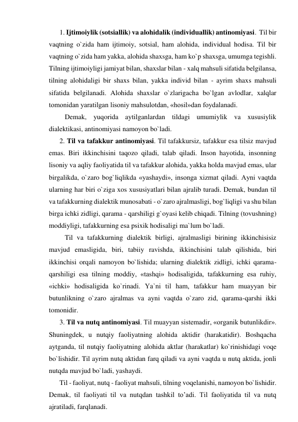 1. Ijtimoiylik (sotsiallik) va alohidalik (individuallik) antinomiyasi.  Til bir 
vaqtning o`zida ham ijtimoiy, sotsial, ham alohida, individual hodisa. Til bir 
vaqtning o`zida ham yakka, alohida shaxsga, ham ko`p shaxsga, umumga tegishli. 
Tilning ijtimoiyligi jamiyat bilan, shaxslar bilan - xalq mahsuli sifatida belgilansa, 
tilning alohidaligi bir shaxs bilan, yakka individ bilan - ayrim shaxs mahsuli 
sifatida belgilanadi. Alohida shaxslar o`zlarigacha bo`lgan avlodlar, xalqlar 
tomonidan yaratilgan lisoniy mahsulotdan, «hosil»dan foydalanadi. 
   Demak, yuqorida aytilganlardan tildagi umumiylik va xususiylik 
dialektikasi, antinomiyasi namoyon bo`ladi. 
2. Til va tafakkur antinomiyasi. Til tafakkursiz, tafakkur esa tilsiz mavjud 
emas. Biri ikkinchisini taqozo qiladi, talab qiladi. Inson hayotida, insonning 
lisoniy va aqliy faoliyatida til va tafakkur alohida, yakka holda mavjud emas, ular 
birgalikda, o`zaro bog`liqlikda «yashaydi», insonga xizmat qiladi. Ayni vaqtda 
ularning har biri o`ziga xos xususiyatlari bilan ajralib turadi. Demak, bundan til 
va tafakkurning dialektik munosabati - o`zaro ajralmasligi, bog`liqligi va shu bilan 
birga ichki zidligi, qarama - qarshiligi g`oyasi kelib chiqadi. Tilning (tovushning) 
moddiyligi, tafakkurning esa psixik hodisaligi ma`lum bo`ladi. 
   Til va tafakkurning dialektik birligi, ajralmasligi birining ikkinchisisiz 
mavjud emasligida, biri, tabiiy ravishda, ikkinchisini talab qilishida, biri 
ikkinchisi orqali namoyon bo`lishida; ularning dialektik zidligi, ichki qarama-
qarshiligi esa tilning moddiy, «tashqi» hodisaligida, tafakkurning esa ruhiy, 
«ichki» hodisaligida ko`rinadi. Ya`ni til ham, tafakkur ham muayyan bir 
butunlikning o`zaro ajralmas va ayni vaqtda o`zaro zid, qarama-qarshi ikki 
tomonidir. 
3. Til va nutq antinomiyasi. Til muayyan sistemadir, «organik butunlikdir». 
Shuningdek, u nutqiy faoliyatning alohida aktidir (harakatidir). Boshqacha 
aytganda, til nutqiy faoliyatning alohida aktlar (harakatlar) ko`rinishidagi voqe 
bo`lishidir. Til ayrim nutq aktidan farq qiladi va ayni vaqtda u nutq aktida, jonli 
nutqda mavjud bo`ladi, yashaydi. 
Til - faoliyat, nutq - faoliyat mahsuli, tilning voqelanishi, namoyon bo`lishidir. 
Demak, til faoliyati til va nutqdan tashkil to’adi. Til faoliyatida til va nutq 
ajratiladi, farqlanadi. 
