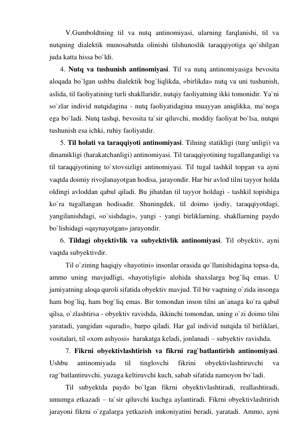    V.Gumboldtning til va nutq antinomiyasi, ularning farqlanishi, til va 
nutqning dialektik munosabatda olinishi tilshunoslik taraqqiyotiga qo`shilgan 
juda katta hissa bo`ldi.    
4. Nutq va tushunish antinomiyasi. Til va nutq antinomiyasiga bevosita 
aloqada bo`lgan ushbu dialektik bog`liqlikda, «birlikda» nutq va uni tushunish, 
aslida, til faoliyatining turli shakllaridir, nutqiy faoliyatning ikki tomonidir. Ya`ni 
so`zlar individ nutqidagina - nutq faoliyatidagina muayyan aniqlikka, ma`noga 
ega bo`ladi. Nutq tashqi, bevosita ta`sir qiluvchi, moddiy faoliyat bo`lsa, nutqni 
tushunish esa ichki, ruhiy faoliyatdir. 
5. Til holati va taraqqiyoti antinomiyasi. Tilning statikligi (turg`unligi) va 
dinamikligi (harakatchanligi) antinomiyasi. Til taraqqiyotining tugallanganligi va 
til taraqqiyotining to`xtovsizligi antinomiyasi. Til tugal tashkil topgan va ayni 
vaqtda doimiy rivojlanayotgan hodisa, jarayondir. Har bir avlod tilni tayyor holda 
oldingi avloddan qabul qiladi. Bu jihatdan til tayyor holdagi - tashkil topishiga 
ko`ra tugallangan hodisadir. Shuningdek, til doimo ijodiy, taraqqiyotdagi, 
yangilanishdagi, «o`sishdagi», yangi - yangi birliklarning, shakllarning paydo 
bo`lishidagi «qaynayotgan» jarayondir. 
6. Tildagi obyektivlik va subyektivlik antinomiyasi. Til obyektiv, ayni 
vaqtda subyektivdir. 
   Til o`zining haqiqiy «hayotini» insonlar orasida qo`llanishidagina topsa-da, 
ammo uning mavjudligi, «hayotiyligi» alohida shaxslarga bog`liq emas. U 
jamiyatning aloqa quroli sifatida obyektiv mavjud. Til bir vaqtning o`zida insonga 
ham bog`liq, ham bog`liq emas. Bir tomondan inson tilni an`anaga ko`ra qabul 
qilsa, o`zlashtirsa - obyektiv ravishda, ikkinchi tomondan, uning o`zi doimo tilni 
yaratadi, yangidan «quradi», barpo qiladi. Har gal individ nutqida til birliklari, 
vositalari, til «xom ashyosi»  harakatga keladi, jonlanadi – subyektiv ravishda.  
   7. Fikrni obyektivlashtirish va fikrni rag`batlantirish antinomiyasi. 
Ushbu 
antinomiyada 
til 
tinglovchi 
fikrini 
obyektivlashtiruvchi 
va 
rag`batlantiruvchi, yuzaga keltiruvchi kuch, sabab sifatida namoyon bo`ladi. 
   Til subyektda paydo bo`lgan fikrni obyektivlashtiradi, reallashtiradi, 
umumga etkazadi – ta`sir qiluvchi kuchga aylantiradi. Fikrni obyektivlashtirish 
jarayoni fikrni o`zgalarga yetkazish imkoniyatini beradi, yaratadi. Ammo, ayni 
