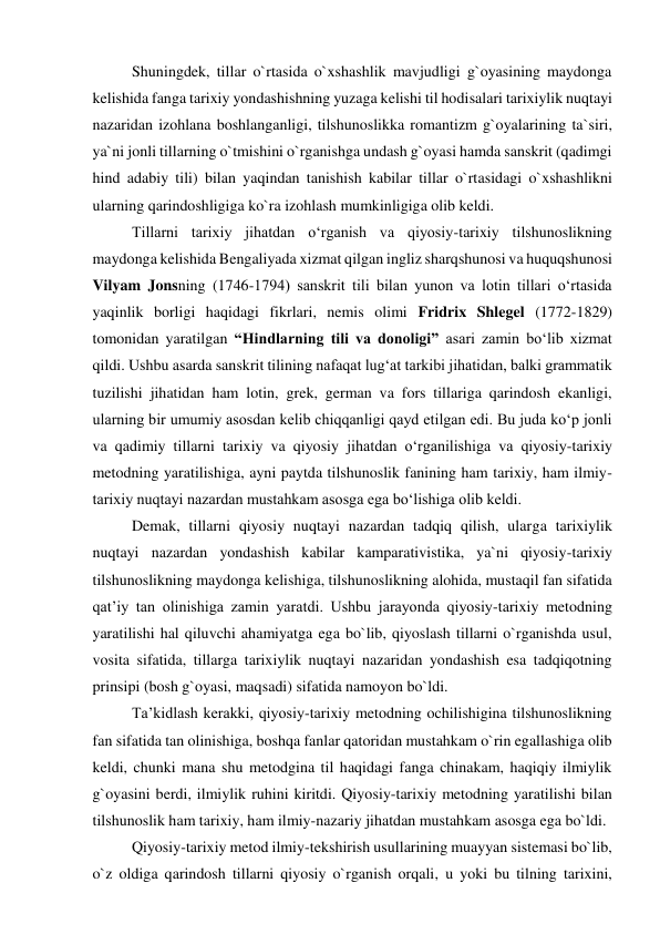 Shuningdek, tillar o`rtasida o`xshashlik mavjudligi g`oyasining maydonga 
kelishida fanga tarixiy yondashishning yuzaga kelishi til hodisalari tarixiylik nuqtayi 
nazaridan izohlana boshlanganligi, tilshunoslikka romantizm g`oyalarining ta`siri, 
ya`ni jonli tillarning o`tmishini o`rganishga undash g`oyasi hamda sanskrit (qadimgi 
hind adabiy tili) bilan yaqindan tanishish kabilar tillar o`rtasidagi o`xshashlikni 
ularning qarindoshligiga ko`ra izohlash mumkinligiga olib keldi.  
Tillarni tarixiy jihatdan o‘rganish va qiyosiy-tarixiy tilshunoslikning 
maydonga kelishida Bengaliyada xizmat qilgan ingliz sharqshunosi va huquqshunosi 
Vilyam Jonsning (1746-1794) sanskrit tili bilan yunon va lotin tillari o‘rtasida 
yaqinlik borligi haqidagi fikrlari, nemis olimi Fridrix Shlegel (1772-1829) 
tomonidan yaratilgan “Hindlarning tili va donoligi” asari zamin bo‘lib xizmat 
qildi. Ushbu asarda sanskrit tilining nafaqat lug‘at tarkibi jihatidan, balki grammatik 
tuzilishi jihatidan ham lotin, grek, german va fors tillariga qarindosh ekanligi, 
ularning bir umumiy asosdan kelib chiqqanligi qayd etilgan edi. Bu juda ko‘p jonli 
va qadimiy tillarni tarixiy va qiyosiy jihatdan o‘rganilishiga va qiyosiy-tarixiy 
metodning yaratilishiga, ayni paytda tilshunoslik fanining ham tarixiy, ham ilmiy-
tarixiy nuqtayi nazardan mustahkam asosga ega bo‘lishiga olib keldi.   
Demak, tillarni qiyosiy nuqtayi nazardan tadqiq qilish, ularga tarixiylik 
nuqtayi nazardan yondashish kabilar kamparativistika, ya`ni qiyosiy-tarixiy 
tilshunoslikning maydonga kelishiga, tilshunoslikning alohida, mustaqil fan sifatida 
qat’iy tan olinishiga zamin yaratdi. Ushbu jarayonda qiyosiy-tarixiy metodning 
yaratilishi hal qiluvchi ahamiyatga ega bo`lib, qiyoslash tillarni o`rganishda usul, 
vosita sifatida, tillarga tarixiylik nuqtayi nazaridan yondashish esa tadqiqotning 
prinsipi (bosh g`oyasi, maqsadi) sifatida namoyon bo`ldi.  
Ta’kidlash kerakki, qiyosiy-tarixiy metodning ochilishigina tilshunoslikning 
fan sifatida tan olinishiga, boshqa fanlar qatoridan mustahkam o`rin egallashiga olib 
keldi, chunki mana shu metodgina til haqidagi fanga chinakam, haqiqiy ilmiylik 
g`oyasini berdi, ilmiylik ruhini kiritdi. Qiyosiy-tarixiy metodning yaratilishi bilan 
tilshunoslik ham tarixiy, ham ilmiy-nazariy jihatdan mustahkam asosga ega bo`ldi.  
Qiyosiy-tarixiy metod ilmiy-tekshirish usullarining muayyan sistemasi bo`lib, 
o`z oldiga qarindosh tillarni qiyosiy o`rganish orqali, u yoki bu tilning tarixini, 
