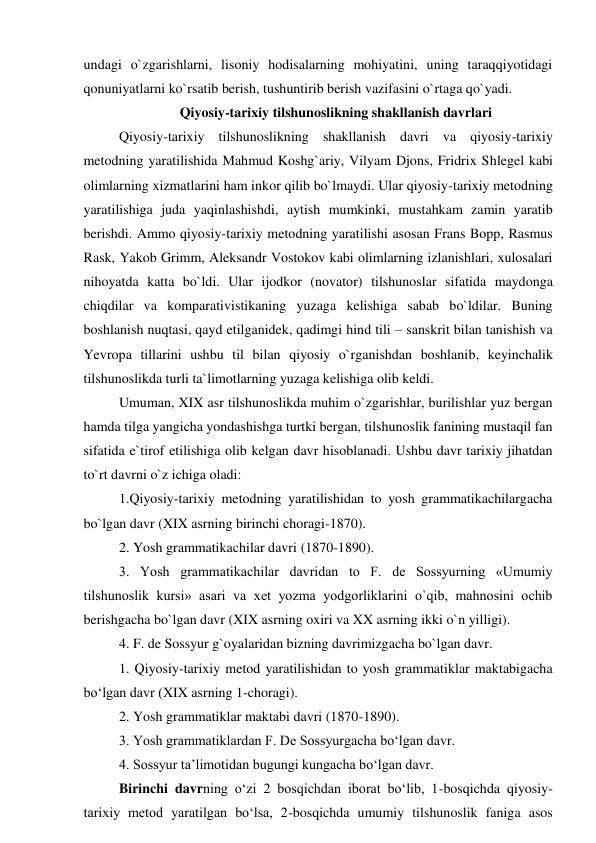 undagi o`zgarishlarni, lisoniy hodisalarning mohiyatini, uning taraqqiyotidagi 
qonuniyatlarni ko`rsatib berish, tushuntirib berish vazifasini o`rtaga qo`yadi.  
Qiyosiy-tarixiy tilshunoslikning shakllanish davrlari 
Qiyosiy-tarixiy tilshunoslikning shakllanish davri va qiyosiy-tarixiy 
metodning yaratilishida Mahmud Koshg`ariy, Vilyam Djons, Fridrix Shlegel kabi 
olimlarning xizmatlarini ham inkor qilib bo`lmaydi. Ular qiyosiy-tarixiy metodning 
yaratilishiga juda yaqinlashishdi, aytish mumkinki, mustahkam zamin yaratib 
berishdi. Ammo qiyosiy-tarixiy metodning yaratilishi asosan Frans Bopp, Rasmus 
Rask, Yakob Grimm, Aleksandr Vostokov kabi olimlarning izlanishlari, xulosalari 
nihoyatda katta bo`ldi. Ular ijodkor (novator) tilshunoslar sifatida maydonga 
chiqdilar va komparativistikaning yuzaga kelishiga sabab bo`ldilar. Buning 
boshlanish nuqtasi, qayd etilganidek, qadimgi hind tili – sanskrit bilan tanishish va 
Yevropa tillarini ushbu til bilan qiyosiy o`rganishdan boshlanib, keyinchalik 
tilshunoslikda turli ta`limotlarning yuzaga kelishiga olib keldi.  
Umuman, XIX asr tilshunoslikda muhim o`zgarishlar, burilishlar yuz bergan 
hamda tilga yangicha yondashishga turtki bergan, tilshunoslik fanining mustaqil fan 
sifatida e`tirof etilishiga olib kelgan davr hisoblanadi. Ushbu davr tarixiy jihatdan 
to`rt davrni o`z ichiga oladi:  
1.Qiyosiy-tarixiy metodning yaratilishidan to yosh grammatikachilargacha 
bo`lgan davr (XIX asrning birinchi choragi-1870).  
2. Yosh grammatikachilar davri (1870-1890).  
3. Yosh grammatikachilar davridan to F. de Sossyurning «Umumiy 
tilshunoslik kursi» asari va xet yozma yodgorliklarini o`qib, mahnosini ochib 
berishgacha bo`lgan davr (XIX asrning oxiri va XX asrning ikki o`n yilligi).  
4. F. de Sossyur g`oyalaridan bizning davrimizgacha bo`lgan davr.  
1. Qiyosiy-tarixiy metod yaratilishidan to yosh grammatiklar maktabigacha 
bo‘lgan davr (XIX asrning 1-choragi). 
2. Yosh grammatiklar maktabi davri (1870-1890).  
3. Yosh grammatiklardan F. De Sossyurgacha bo‘lgan davr. 
4. Sossyur ta’limotidan bugungi kungacha bo‘lgan davr.  
Birinchi davrning o‘zi 2 bosqichdan iborat bo‘lib, 1-bosqichda qiyosiy-
tarixiy metod yaratilgan bo‘lsa, 2-bosqichda umumiy tilshunoslik faniga asos 
