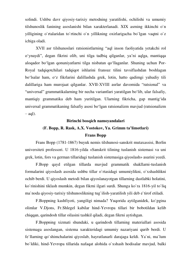 solindi. Ushbu davr qiyosiy-tarixiy metodning yaratilishi, ochilishi va umumiy 
tilshunoslik fanining asoslanishi bilan xarakterlanadi. XIX asrning ikkinchi o`n 
yilligining o`rtalaridan to`rtinchi o`n yillikning oxirlarigacha bo`lgan vaqtni o`z 
ichiga oladi. 
XVII asr tilshunoslari ratsionistlarning “aql inson faoliyatida yetakchi rol 
o‘ynaydi”, degan fikrini olib, uni tilga tadbiq qilganlar, ya’ni aqlga, mantiqqa 
aloqador bo‘lgan qonuniyatlarni tilga nisbatan qo‘llaganlar. Shuning uchun Por-
Royal tadqiqotchilari tadqiqot ishlarini fransuz tilini tavsiflashdan boshlagan 
bo‘lsalar ham, o‘z fikrlarini dalillashda grek, lotin, hatto qadimgi yahudiy tili 
dalillariga ham murojaat qilganlar. XVII-XVIII asrlar davomida “ratsional” va 
“universal” grammatikalarning bir necha variantlari yaratilgan bo‘lib, ular falsafiy, 
mantiqiy grammatika deb ham yuritilgan. Ularning fikricha, gap mantig‘ida 
universal grammatikaning falsafiy asosi bo‘lgan ratsionalizm mavjud (ratsionalizm 
– aql).  
Birinchi bosqich namoyandalari 
(F. Bopp, R. Rask, A.X. Vostokov, Ya. Grimm ta’limotlari) 
Frans Bopp 
Frans Bopp (1781-1867) buyuk nemis tilshunosi-sanskrit mutaxassisi, Berlin 
universiteti professori. U 1816-yilda «Sanskrit tilining tuslanish sistemasi va uni 
grek, lotin, fors va german tillaridagi tuslanish sistemasiga qiyoslash» asarini yozdi.  
F.Bopp qayd etilgan tillarda mavjud grammatik shakllarni-tuslanish 
formalarini qiyoslash asosida ushbu tillar o`rtasidagi umumiylikni, o`xshashlikni 
ochib berdi. U qiyoslash metodi bilan qiyoslanayotgan tillarning dastlabki holatini, 
ko`rinishini tiklash mumkin, degan fikrni ilgari surdi. Shunga ko`ra 1816-yil to`liq 
ma`noda qiyosiy-tarixiy tilshunoslikning tug`ilish-yaratilish yili deb e`tirof etiladi.  
F.Boppning kashfiyoti, yangiligi nimada? Yuqorida aytilganidek, ko`pgina 
olimlar V.Djons, Fr.Shlegel kabilar hind-Yevropa tillari bir bobotildan kelib 
chiqqan, qarindosh tillar oilasini tashkil qiladi, degan fikrni aytishgan.  
F.Boppning xizmati shundaki, u qarindosh tillarning materiallari asosida 
sistemaga asoslangan, sistema xarakteridagi umumiy nazariyani qurib berdi. U 
fe`llarning qo`shimchalarini qiyoslab, hayratlanarli darajaga keldi. Ya`ni, ma`lum 
bo`ldiki, hind-Yevropa tillarida nafaqat alohida o`xshash hodisalar mavjud, balki 
