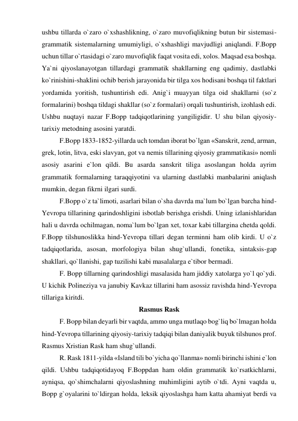 ushbu tillarda o`zaro o`xshashlikning, o`zaro muvofiqlikning butun bir sistemasi-
grammatik sistemalarning umumiyligi, o`xshashligi mavjudligi aniqlandi. F.Bopp 
uchun tillar o`rtasidagi o`zaro muvofiqlik faqat vosita edi, xolos. Maqsad esa boshqa. 
Ya`ni qiyoslanayotgan tillardagi grammatik shakllarning eng qadimiy, dastlabki 
ko`rinishini-shaklini ochib berish jarayonida bir tilga xos hodisani boshqa til faktlari 
yordamida yoritish, tushuntirish edi. Anig`i muayyan tilga oid shakllarni (so`z 
formalarini) boshqa tildagi shakllar (so`z formalari) orqali tushuntirish, izohlash edi. 
Ushbu nuqtayi nazar F.Bopp tadqiqotlarining yangiligidir. U shu bilan qiyosiy-
tarixiy metodning asosini yaratdi.  
F.Bopp 1833-1852-yillarda uch tomdan iborat bo`lgan «Sanskrit, zend, arman, 
grek, lotin, litva, eski slavyan, got va nemis tillarining qiyosiy grammatikasi» nomli 
asosiy asarini e`lon qildi. Bu asarda sanskrit tiliga asoslangan holda ayrim 
grammatik formalarning taraqqiyotini va ularning dastlabki manbalarini aniqlash 
mumkin, degan fikrni ilgari surdi.  
F.Bopp o`z ta`limoti, asarlari bilan o`sha davrda ma`lum bo`lgan barcha hind-
Yevropa tillarining qarindoshligini isbotlab berishga erishdi. Uning izlanishlaridan 
hali u davrda ochilmagan, noma`lum bo`lgan xet, toxar kabi tillargina chetda qoldi. 
F.Bopp tilshunoslikka hind-Yevropa tillari degan terminni ham olib kirdi. U o`z 
tadqiqotlarida, asosan, morfologiya bilan shug`ullandi, fonetika, sintaksis-gap 
shakllari, qo`llanishi, gap tuzilishi kabi masalalarga e`tibor bermadi.  
F. Bopp tillarning qarindoshligi masalasida ham jiddiy xatolarga yo`l qo`ydi. 
U kichik Polineziya va janubiy Kavkaz tillarini ham asossiz ravishda hind-Yevropa 
tillariga kiritdi.  
Rasmus Rask 
F. Bopp bilan deyarli bir vaqtda, ammo unga mutlaqo bog`liq bo`lmagan holda 
hind-Yevropa tillarining qiyosiy-tarixiy tadqiqi bilan daniyalik buyuk tilshunos prof. 
Rasmus Xristian Rask ham shug`ullandi.  
R. Rask 1811-yilda «Island tili bo`yicha qo`llanma» nomli birinchi ishini e`lon 
qildi. Ushbu tadqiqotidayoq F.Boppdan ham oldin grammatik ko`rsatkichlarni, 
ayniqsa, qo`shimchalarni qiyoslashning muhimligini aytib o`tdi. Ayni vaqtda u, 
Bopp g`oyalarini to`ldirgan holda, leksik qiyoslashga ham katta ahamiyat berdi va 
