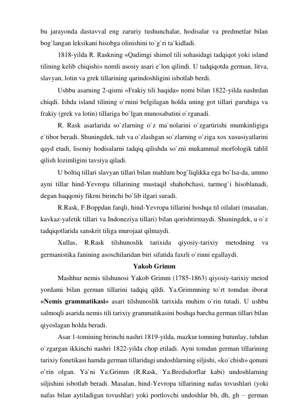 bu jarayonda dastavval eng zaruriy tushunchalar, hodisalar va predmetlar bilan 
bog`langan leksikani hisobga olinishini to`g`ri ta`kidladi.  
1818-yilda R. Raskning «Qadimgi shimol tili sohasidagi tadqiqot yoki island 
tilining kelib chiqishi» nomli asosiy asari e`lon qilindi. U tadqiqotda german, litva, 
slavyan, lotin va grek tillarining qarindoshligini isbotlab berdi.  
Ushbu asarning 2-qismi «Frakiy tili haqida» nomi bilan 1822-yilda nashrdan 
chiqdi. Ishda island tilining o`rnini belgilagan holda uning got tillari guruhiga va 
frakiy (grek va lotin) tillariga bo`lgan munosabatini o`rganadi.  
R. Rask asarlarida so`zlarning o`z ma`nolarini o`zgartirishi mumkinligiga 
e`tibor beradi. Shuningdek, tub va o`zlashgan so`zlarning o`ziga xos xususiyatlarini 
qayd etadi, lisoniy hodisalarni tadqiq qilishda so`zni mukammal morfologik tahlil 
qilish lozimligini tavsiya qiladi.  
U boltiq tillari slavyan tillari bilan mahlum bog`liqlikka ega bo`lsa-da, ammo 
ayni tillar hind-Yevropa tillarining mustaqil shahobchasi, tarmog`i hisoblanadi, 
degan haqqoniy fikrni birinchi bo`lib ilgari suradi.  
R.Rask, F.Boppdan farqli, hind-Yevropa tillarini boshqa til oilalari (masalan, 
kavkaz-yafetik tillari va Indoneziya tillari) bilan qorishtirmaydi. Shuningdek, u o`z 
tadqiqotlarida sanskrit tiliga murojaat qilmaydi.  
Xullas, 
R.Rask 
tilshunoslik 
tarixida 
qiyosiy-tarixiy 
metodning 
va 
germanistika fanining asoschilaridan biri sifatida faxrli o`rinni egallaydi.  
Yakob Grimm 
Mashhur nemis tilshunosi Yakob Grimm (1785-1863) qiyosiy-tarixiy metod 
yordami bilan german tillarini tadqiq qildi. Ya.Grimmning to`rt tomdan iborat 
«Nemis grammatikasi» asari tilshunoslik tarixida muhim o`rin tutadi. U ushbu 
salmoqli asarida nemis tili tarixiy grammatikasini boshqa barcha german tillari bilan 
qiyoslagan holda beradi.  
Asar 1-tomining birinchi nashri 1819-yilda, mazkur tomning butunlay, tubdan 
o`zgargan ikkinchi nashri 1822-yilda chop etiladi. Ayni tomdan german tillarining 
tarixiy fonetikasi hamda german tillaridagi undoshlarning siljishi, «ko`chish» qonuni 
o`rin olgan. Ya`ni Ya.Grimm (R.Rask, Ya.Bredsdorflar kabi) undoshlarning 
siljishini isbotlab beradi. Masalan, hind-Yevropa tillarining nafas tovushlari (yoki 
nafas bilan aytiladigan tovushlar) yoki portlovchi undoshlar bh, dh, gh – german 
