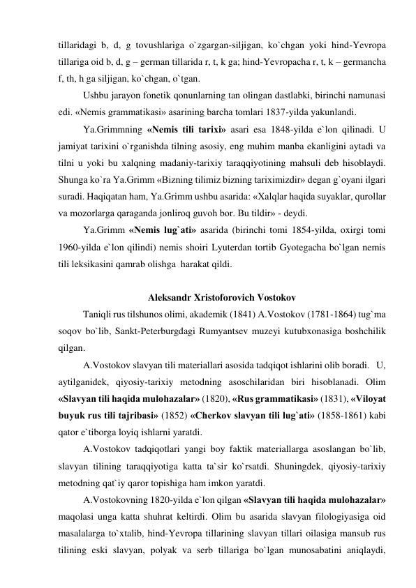 tillaridagi b, d, g tovushlariga o`zgargan-siljigan, ko`chgan yoki hind-Yevropa 
tillariga oid b, d, g – german tillarida r, t, k ga; hind-Yevropacha r, t, k – germancha 
f, th, h ga siljigan, ko`chgan, o`tgan.  
Ushbu jarayon fonetik qonunlarning tan olingan dastlabki, birinchi namunasi 
edi. «Nemis grammatikasi» asarining barcha tomlari 1837-yilda yakunlandi.  
Ya.Grimmning «Nemis tili tarixi» asari esa 1848-yilda e`lon qilinadi. U 
jamiyat tarixini o`rganishda tilning asosiy, eng muhim manba ekanligini aytadi va 
tilni u yoki bu xalqning madaniy-tarixiy taraqqiyotining mahsuli deb hisoblaydi. 
Shunga ko`ra Ya.Grimm «Bizning tilimiz bizning tariximizdir» degan g`oyani ilgari 
suradi. Haqiqatan ham, Ya.Grimm ushbu asarida: «Xalqlar haqida suyaklar, qurollar 
va mozorlarga qaraganda jonliroq guvoh bor. Bu tildir» - deydi.  
Ya.Grimm «Nemis lug`ati» asarida (birinchi tomi 1854-yilda, oxirgi tomi 
1960-yilda e`lon qilindi) nemis shoiri Lyuterdan tortib Gyotegacha bo`lgan nemis 
tili leksikasini qamrab olishga  harakat qildi.  
 
Aleksandr Xristoforovich Vostokov  
Taniqli rus tilshunos olimi, akademik (1841) A.Vostokov (1781-1864) tug`ma 
soqov bo`lib, Sankt-Peterburgdagi Rumyantsev muzeyi kutubxonasiga boshchilik 
qilgan.  
A.Vostokov slavyan tili materiallari asosida tadqiqot ishlarini olib boradi.   U, 
aytilganidek, qiyosiy-tarixiy metodning asoschilaridan biri hisoblanadi. Olim 
«Slavyan tili haqida mulohazalar» (1820), «Rus grammatikasi» (1831), «Viloyat 
buyuk rus tili tajribasi» (1852) «Cherkov slavyan tili lug`ati» (1858-1861) kabi 
qator e`tiborga loyiq ishlarni yaratdi.  
A.Vostokov tadqiqotlari yangi boy faktik materiallarga asoslangan bo`lib, 
slavyan tilining taraqqiyotiga katta ta`sir ko`rsatdi. Shuningdek, qiyosiy-tarixiy 
metodning qat`iy qaror topishiga ham imkon yaratdi.  
A.Vostokovning 1820-yilda e`lon qilgan «Slavyan tili haqida mulohazalar» 
maqolasi unga katta shuhrat keltirdi. Olim bu asarida slavyan filologiyasiga oid 
masalalarga to`xtalib, hind-Yevropa tillarining slavyan tillari oilasiga mansub rus 
tilining eski slavyan, polyak va serb tillariga bo`lgan munosabatini aniqlaydi, 
