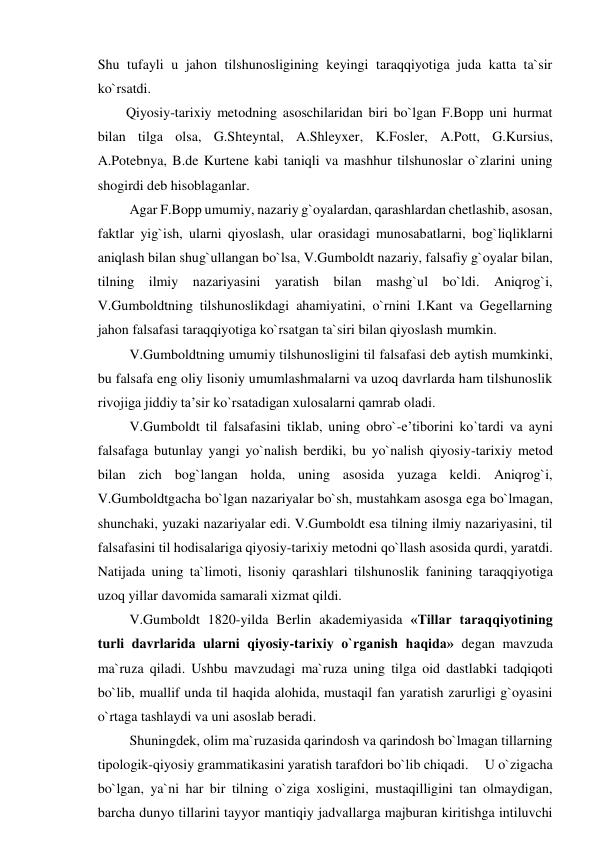 Shu tufayli u jahon tilshunosligining keyingi taraqqiyotiga juda katta ta`sir 
ko`rsatdi. 
  Qiyosiy-tarixiy metodning asoschilaridan biri bo`lgan F.Bopp uni hurmat 
bilan tilga olsa, G.Shteyntal, A.Shleyxer, K.Fosler, A.Pott, G.Kursius, 
A.Potebnya, B.de Kurtene kabi taniqli va mashhur tilshunoslar o`zlarini uning 
shogirdi deb hisoblaganlar. 
   Agar F.Bopp umumiy, nazariy g`oyalardan, qarashlardan chetlashib, asosan, 
faktlar yig`ish, ularni qiyoslash, ular orasidagi munosabatlarni, bog`liqliklarni 
aniqlash bilan shug`ullangan bo`lsa, V.Gumboldt nazariy, falsafiy g`oyalar bilan, 
tilning ilmiy nazariyasini yaratish bilan mashg`ul bo`ldi. Aniqrog`i, 
V.Gumboldtning tilshunoslikdagi ahamiyatini, o`rnini I.Kant va Gegellarning 
jahon falsafasi taraqqiyotiga ko`rsatgan ta`siri bilan qiyoslash mumkin. 
   V.Gumboldtning umumiy tilshunosligini til falsafasi deb aytish mumkinki, 
bu falsafa eng oliy lisoniy umumlashmalarni va uzoq davrlarda ham tilshunoslik 
rivojiga jiddiy ta’sir ko`rsatadigan xulosalarni qamrab oladi. 
   V.Gumboldt til falsafasini tiklab, uning obro`-e’tiborini ko`tardi va ayni 
falsafaga butunlay yangi yo`nalish berdiki, bu yo`nalish qiyosiy-tarixiy metod 
bilan zich bog`langan holda, uning asosida yuzaga keldi. Aniqrog`i, 
V.Gumboldtgacha bo`lgan nazariyalar bo`sh, mustahkam asosga ega bo`lmagan, 
shunchaki, yuzaki nazariyalar edi. V.Gumboldt esa tilning ilmiy nazariyasini, til 
falsafasini til hodisalariga qiyosiy-tarixiy metodni qo`llash asosida qurdi, yaratdi. 
Natijada uning ta`limoti, lisoniy qarashlari tilshunoslik fanining taraqqiyotiga 
uzoq yillar davomida samarali xizmat qildi. 
   V.Gumboldt 1820-yilda Berlin akademiyasida «Tillar taraqqiyotining 
turli davrlarida ularni qiyosiy-tarixiy o`rganish haqida» degan mavzuda 
ma`ruza qiladi. Ushbu mavzudagi ma`ruza uning tilga oid dastlabki tadqiqoti 
bo`lib, muallif unda til haqida alohida, mustaqil fan yaratish zarurligi g`oyasini 
o`rtaga tashlaydi va uni asoslab beradi. 
   Shuningdek, olim ma`ruzasida qarindosh va qarindosh bo`lmagan tillarning 
tipologik-qiyosiy grammatikasini yaratish tarafdori bo`lib chiqadi.     U o`zigacha 
bo`lgan, ya`ni har bir tilning o`ziga xosligini, mustaqilligini tan olmaydigan, 
barcha dunyo tillarini tayyor mantiqiy jadvallarga majburan kiritishga intiluvchi 
