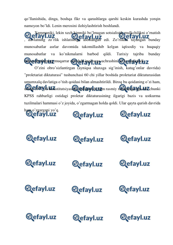  
 
qo’llanishida, dinga, boshqa fikr va qarashlarga qarshi keskin kurashda yorqin 
namoyon bo’ldi. Lenin merosini ilohiylashtirish boshlandi. 
Xammaniki, lekin xech kimniki bo’lmagan sotsialistik mulkchilikni o’rnatish 
, davlatning zo’rlik ishlatishiga asoslangan edi. Zo’rlikka tayangan bunday 
munosabatlar asrlar davomida takomillashib kelgan iqtisodiy va huquqiy 
munosabatlar 
va 
ko’nikmalarni 
barbod 
qildi. 
Tarixiy 
tajriba 
bunday 
munosabatlarning muqarrar ravishda inqirozga uchrashini to’la tasdiqladi. 
O’zini obro’sizlantirgan (ayniqsa shaxsga sig’inish, katag’onlar davrida) 
"proletariat diktaturasi" tushunchasi 60 chi yillar boshida proletariat diktaturasidan 
umumxalq davlatiga o’tish qoidasi bilan almashtirildi. Biroq bu qoidaning o’zi ham, 
uning 1977 yil Konstitutsiyasida ifodalanishi ham rasmiy xarakterga ega edi, chunki 
KPSS rahbarligi ostidagi proletar diktaturasining ilgarigi bazis va ustkurma 
tuzilmalari hammasi o’z joyida, o’zgarmagan holda qoldi. Ular qayta qurish davrida 
ham o’zgargani yo’q. 
 
