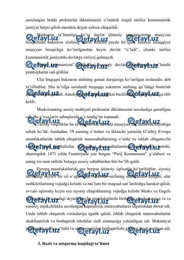  
 
asoslangan holda proletariat diktaturasini o’rnatish orqali sinfsiz kommunistik 
jamiyat barpo qilish mumkin degan xulosa chiqarildi. 
Marksizm ta’limotiga ko’ra davlat ijtimoiy taraqqiyotning muayyan 
bosqichida, hukmron sinfning quroli sifatida paydo bo’lgan. Jamiyat taraqqiyot 
muayyan bosqichga ko’tarilgandan keyin davlat “o’ladi”, chunki sinfsiz 
kommunistik jamiyatda davlatga extiyoj qolmaydi. 
“Ilmiy kommunizm” ijodkorlari huquqiy davlat, hokimiyatlar bo’linishi 
printsiplarini rad qildilar. 
Ular huquqni hukmron sinfning qonun darajasiga ko’tarilgan irodasidir, deb 
ta’rifladilar. Shu ta’rifga asoslanib huquqqa xukmron sinfning qo’lidagi bostirish 
quroli sifatida qaraldi. Amaliyotda bu qonunchilikni buzilishiga, repressiyalarga olib 
keldi. 
Marksizmning asosiy mohiyati proletariat diktaturasini asoslashga qaratilgan 
edi. Bu g’oya tarix saboqlarida o’z tasdig’ini topmadi. 
Tarixiy voqeliklar bu ta’limotni o’z davrida muayyan ma’noda kuchayishiga 
sabab bo’ldi. Jumladan, 19 asrning o’rtalari va ikkinchi yarmida G’arbiy Evropa 
mamlakatlarida ishlab chiqarish munosabatlarining o’sishi va ishlab chiqaruvchi 
kuchlar bilan kapitalistlar o’rtasidagi munosabatlarning keskinlashib ketishi, 
shuningdek 1871 yilda Frantsiyada yuz bergan “Parij Kommunasi” g’alabasi va 
uning tor-mor etilishi bularga asosiy sabablardan biri bo’lib qoldi.  
Evropa mamlakatlarida yuz bergan ijtimoiy–iqtisodiy ko’tarilishlar, siyosiy 
ahvoldagi deyarli bir xil o’zgarishlar, ishchilar sinfining shakllanishi darajasi, ular 
tashkilotlarining vujudga kelishi va ma’lum bir maqsad sari intilishga harakat qilish, 
avvalo iqtisodiy keyin esa siyosiy chiqishlarning vujudga kelishi Marks va Engels 
ta’limotida Evropadagi deyarli barcha mamlakatlarda birdaniga ekspluatatsiya va va 
xususiy mulkchilikka asoslangan kapitalistik munosabatlarni tugatishdan iborat edi. 
Unda ishlab chiqarish vositalariga egalik qilish, ishlab chiqarish munosabatlarini 
shakllantirish va boshqarish ishchilar sinfi zimmasiga yuklatilgan edi. Hokimiyat 
proletariat qo’liga o’tishi va ular tomonidan boshqarilishi g’oyasi ilgari surilgan edi. 
 
 3. Bazis va ustqurma haqidagi ta’limot 
 

