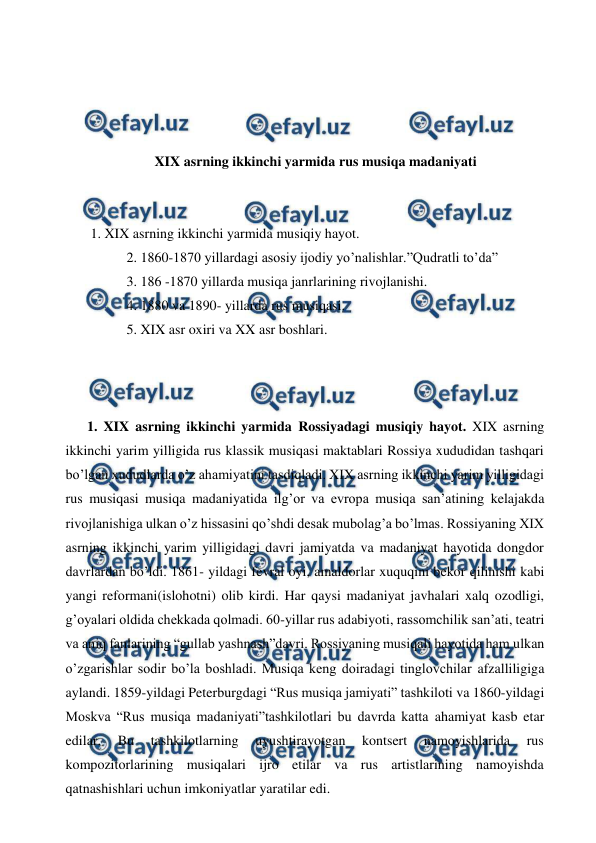  
 
 
 
 
 
XIX asrning ikkinchi yarmida rus musiqa madaniyati 
 
  
 1. XIX asrning ikkinchi yarmida musiqiy hayot. 
 2. 1860-1870 yillardagi asosiy ijodiy yo’nalishlar.”Qudratli to’da” 
 3. 186 -1870 yillarda musiqa janrlarining rivojlanishi. 
 4. 1880 va 1890- yillarda rus musiqasi. 
 5. XIX asr oxiri va XX asr boshlari. 
  
  
  
1. XIX asrning ikkinchi yarmida Rossiyadagi musiqiy hayot. XIX asrning 
ikkinchi yarim yilligida rus klassik musiqasi maktablari Rossiya xududidan tashqari 
bo’lgan xududlarda o’z ahamiyatini tasdiqladi. XIX asrning ikkinchi yarim yilligidagi 
rus musiqasi musiqa madaniyatida ilg’or va evropa musiqa san’atining kelajakda 
rivojlanishiga ulkan o’z hissasini qo’shdi desak mubolag’a bo’lmas. Rossiyaning XIX 
asrning ikkinchi yarim yilligidagi davri jamiyatda va madaniyat hayotida dongdor 
davrlardan bo’ldi. 1861- yildagi fevral oyi, amaldorlar xuquqini bekor qilinishi kabi 
yangi reformani(islohotni) olib kirdi. Har qaysi madaniyat javhalari xalq ozodligi, 
g’oyalari oldida chekkada qolmadi. 60-yillar rus adabiyoti, rassomchilik san’ati, teatri 
va aniq fanlarining “gullab yashnash”davri. Rossiyaning musiqali hayotida ham ulkan 
o’zgarishlar sodir bo’la boshladi. Musiqa keng doiradagi tinglovchilar afzalliligiga 
aylandi. 1859-yildagi Peterburgdagi “Rus musiqa jamiyati” tashkiloti va 1860-yildagi 
Moskva “Rus musiqa madaniyati”tashkilotlari bu davrda katta ahamiyat kasb etar 
edilar. 
Bu 
tashkilotlarning 
uyushtirayotgan 
kontsert 
namoyishlarida 
rus 
kompozitorlarining musiqalari ijro etilar va rus artistlarining namoyishda 
qatnashishlari uchun imkoniyatlar yaratilar edi. 
  
