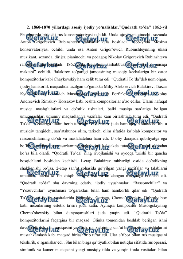  
 
 
2. 1860-1870 yillardagi asosiy ijodiy yo’nalishlar.”Qudratli to’da” 1862-yil 
Peterburgda birinchi rus konservatoriyasi ochildi. Unda ajoyib pianinochi, sozanda 
Anton Grigorevich Rubinshteyn rahbarlik qila boshladi. 1866-yilda Moskva 
konservatoriyasi ochildi unda esa Anton Grigor’evich Rubinshteynning ukasi 
muzikant, sozanda, dirijer, pianinochi va pedagog Nikolay Grigorevich Rubinshteyn 
rahbarlik qila boshladi. 1862-yilda Balakirev tashabbusi bilan “Bepul musiqa 
maktabi” ochildi. Balakirev to’garagi jamoasining musiqiy kechalariga bir qator 
kompozitorlar kabi Chaykovskiy ham kelib turar edi. “Qudratli To’da”deb nom olgan, 
ijodiy hamkorlik maqsadida tuzilgan to’garakka Miliy Alekseevich Balakirev, Tsezar 
Kyui, Modest Petrovich Musorgskiy, Aleksandr Porfir’evich Borodin, Nikolay 
Andreevich Rimskiy- Korsakov kabi beshta kompozitorlar a’zo edilar. Ularni nafaqat 
musiqa mashg’ulotlari va do’stlik rishtalari, balki musiqa san’atiga bo’lgan 
umuqarashlar, umumiy maqsadlar va vazifalar xam birlashtirib turar edi. “Qudratli 
To’da” a’zolariga ilhom berib turuvchi V.V.Stasov juda ham ajoyib shaxs bo’lib, u 
musiqiy tanqidchi, san’atshunos olim, tarixchi olim sifatida ko’plab kompozitor va 
rassomchilarning do’sti va maslahatchisi ham edi. U oliy darajada qobiliyatga ega 
bo’lib, yaratilayotgan asarlarning mohiyatini, kelajakda tutadigan o’rnini oldindan 
ko’ra bila olardi. “Qudratli To’da” ning rivojlanishi va oyoqqa turishi bir qancha 
bosqichlarni boshidan kechirdi. 1-etap Balakirev rahbarligi ostida do’stlikning 
shakllanishi bo’lsa, 2-etap san’at sohasida qo’yilgan yangi vazifalar va talablarni 
umumhol tarzda ko’rib chiqib tahlil qilish va ko’zlangan maqsadga erishish edi. 
“Qudratli to’da” shu davrning odatiy, ijodiy uyushmalari “Rassomchilar” va 
“Yozuvchilar” uyushmasi to’garaklari bilan ham hamkorlik qilar edi. “Qudratli 
To’da”ning ijodiy vositalarida Belinskiy, Gertsen, Cherno’shevskiy, Dobrolyubov 
kabi insonlarning estetik ta’siri juda katta. Ayniqsa kompozitor Musorgskiyning 
Cherno’shevskiy bilan dunyoqarashlari juda yaqin edi. “Qudratli To’da” 
kompozitorlarini faqatgina bir maqsad, Glinka tomonidan boshlab berilgan ishni 
davom ettirish ,rus musiqasini yaratish, rus xalqining san’at bilan uzilmas rishtalarini 
mustahkamlash kabi maqsad birlashtirib turar edi. Ular e’tibor bilan rus musiqasini 
tekshirib, o’rganishar edi . Shu bilan birga qa’tiyatlik bilan notiqlar sifatida rus operasi, 
simfonik va kamer musiqasini yangi musiqiy tilda va yorqin ifoda vositalari bilan 
