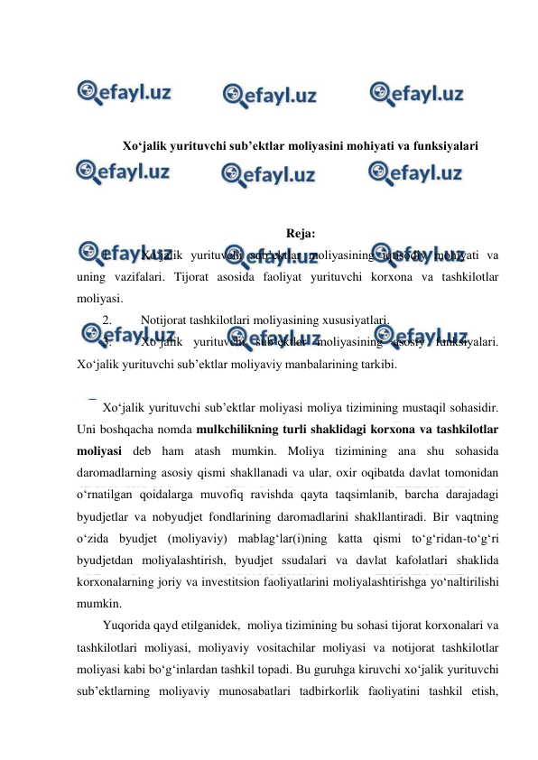  
 
 
 
 
 
Xo‘jalik yurituvchi sub’ektlar moliyasini mohiyati va funksiyalari 
 
 
 
Reja: 
1. 
Xo‘jalik yurituvchi sub’ektlar moliyasining iqtisodiy mohiyati va 
uning vazifalari. Tijorat asosida faoliyat yurituvchi korxona va tashkilotlar 
moliyasi. 
2. 
Notijorat tashkilotlari moliyasining xususiyatlari. 
3. 
Xo‘jalik yurituvchi sub’ektlar moliyasining asosiy funksiyalari. 
Xo‘jalik yurituvchi sub’ektlar moliyaviy manbalarining tarkibi. 
 
Xo‘jalik yurituvchi sub’ektlar moliyasi moliya tizimining mustaqil sohasidir. 
Uni boshqacha nomda mulkchilikning turli shaklidagi korxona va tashkilotlar 
moliyasi deb ham atash mumkin. Moliya tizimining ana shu sohasida 
daromadlarning asosiy qismi shakllanadi va ular, oxir oqibatda davlat tomonidan 
o‘rnatilgan qoidalarga muvofiq ravishda qayta taqsimlanib, barcha darajadagi 
byudjetlar va nobyudjet fondlarining daromadlarini shakllantiradi. Bir vaqtning 
o‘zida byudjet (moliyaviy) mablag‘lar(i)ning katta qismi to‘g‘ridan-to‘g‘ri 
byudjetdan moliyalashtirish, byudjet ssudalari va davlat kafolatlari shaklida 
korxonalarning joriy va investitsion faoliyatlarini moliyalashtirishga yo‘naltirilishi 
mumkin. 
Yuqorida qayd etilganidek,  moliya tizimining bu sohasi tijorat korxonalari va 
tashkilotlari moliyasi, moliyaviy vositachilar moliyasi va notijorat tashkilotlar 
moliyasi kabi bo‘g‘inlardan tashkil topadi. Bu guruhga kiruvchi xo‘jalik yurituvchi 
sub’ektlarning moliyaviy munosabatlari tadbirkorlik faoliyatini tashkil etish, 
