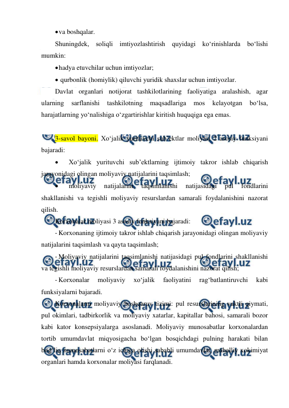  
 
 
va boshqalar. 
Shuningdek, soliqli imtiyozlashtirish quyidagi ko‘rinishlarda bo‘lishi 
mumkin: 
 
hadya etuvchilar uchun imtiyozlar; 
 
 qurbonlik (homiylik) qiluvchi yuridik shaxslar uchun imtiyozlar. 
Davlat organlari notijorat tashkilotlarining faoliyatiga aralashish, agar 
ularning 
sarflanishi 
tashkilotning 
maqsadlariga 
mos 
kelayotgan 
bo‘lsa, 
harajatlarning yo‘nalishiga o‘zgartirishlar kiritish huquqiga ega emas. 
 
3-savol bayoni. Xo‘jalik yurituvchi sub’ektlar moliyasi 2 asosiy funksiyani 
bajaradi: 
 
Xo‘jalik yurituvchi sub’ektlarning ijtimoiy takror ishlab chiqarish 
jarayonidagi olingan moliyaviy natijalarini taqsimlash; 
 
moliyaviy 
natijalarini 
taqsimlanishi 
natijasidagi 
pul 
fondlarini 
shakllanishi va tegishli moliyaviy resurslardan samarali foydalanishini nazorat 
qilish. 
Korxonalar moliyasi 3 asosiy funksiyani bajaradi: 
- Korxonaning ijtimoiy takror ishlab chiqarish jarayonidagi olingan moliyaviy 
natijalarini taqsimlash va qayta taqsimlash; 
- Moliyaviy natijalarini taqsimlanishi natijasidagi pul fondlarini shakllanishi 
va tegishli moliyaviy resurslardan samarali foydalanishini nazorat qilish; 
- Korxonalar 
moliyaviy 
xo‘jalik 
faoliyatini 
rag‘batlantiruvchi 
kabi 
funksiyalarni bajaradi. 
Korxonalarni moliyaviy boshqaruv tizimi: pul resurslarining vaktli qiymati, 
pul okimlari, tadbirkorlik va moliyaviy xatarlar, kapitallar bahosi, samarali bozor 
kabi kator konsepsiyalarga asoslanadi. Moliyaviy munosabatlar korxonalardan 
tortib umumdavlat miqyosigacha bo‘lgan bosqichdagi pulning harakati bilan 
bog‘liq munosabatlarni o‘z ichiga olishi sababli umumdavlat, mahalliy xokimiyat 
organlari hamda korxonalar moliyasi farqlanadi. 
